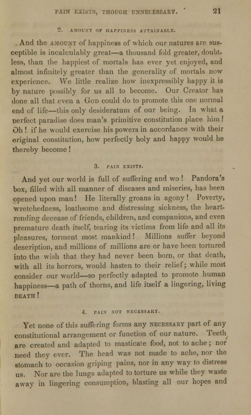 2. AMOUNT OF HAPPINESS ATTAINABLE. Arid the amount of happiness of which our natures are sus- ceptible is incalculably great—a thousand fold greater, doubt, less, than the happiest of mortals has ever yet enjoyed, and almost infinitely greater than the generality of mortals now experience. We little realize how inexpressibly happy it is by nature possibly for us all to become. Our Creator has done all that even a God could do to promote this one normal end of life—this only desideratum of our being. In what a perfect paradise does man's primitive constitution place him! Oh ! if he would exercise his powers in accordance with their original constitution, how perfectly holy and happy would he thereby become ! 3. PAIN EXISTS. And yet our world is full of suffering and wo ! Pandora's box, filled with all manner of diseases and miseries, has been opened upon man! He literally groans in agony ! Poverty, wretchedness, loathsome and distressing sickness, the heart- rending decease of friends, children, and companions, and even premature death itself, tearing its victims from life and all its pleasures, torment most mankind ! Millions suffer beyond description, and millions of millions are or have been tortured into the wish that they had never been born, or that death, with all its horrors, would hasten to their relief; while most consider our world—so perfectly adapted to promote human happiness—a path of thorns, and life itself a lingering, living death ! 4. PAIN NOT NECESSARY. Yet none of this suffering forms any necessary part of any constitutional arrangement or function of our nature. Teeth are created and adapted to masticate food, not to ache; nor need they ever. The head was not made to ache, nor the stomach to occasion griping pains, nor in any way to distress us. Nor are the lungs adapted to torture us while they waste away in lingering consumption, blasting all our hopes and