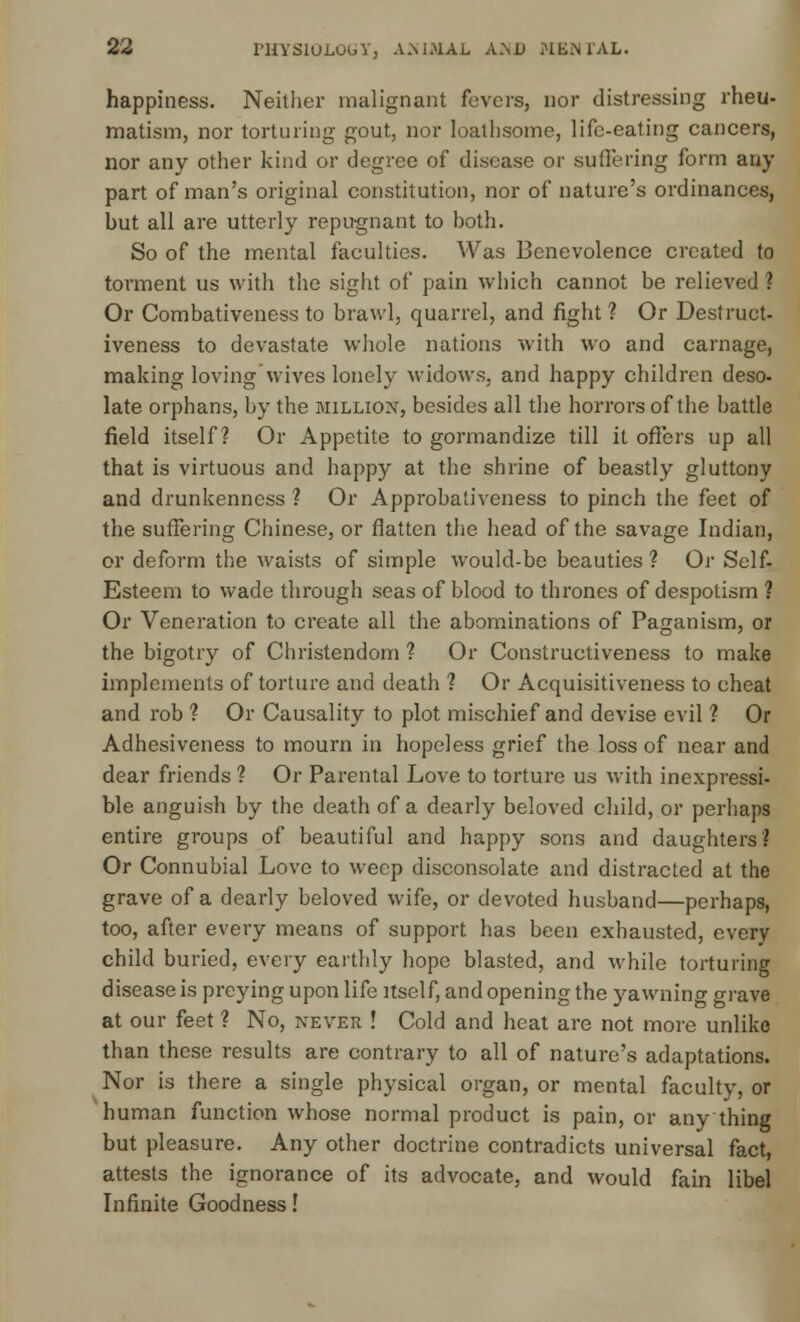 happiness. Neither malignant fevers, nor distressing rheu- matism, nor torturing gout, nor loathsome, life-eating cancers, nor any other kind or degree of disease or suffering form any part of man's original constitution, nor of nature's ordinances, but all are utterly repugnant to both. So of the mental faculties. Was Benevolence created to torment us with the sight of pain which cannot be relieved ? Or Combativeness to brawl, quarrel, and fight ? Or Destruct- iveness to devastate whole nations with wo and carnage, making loving wives lonely widows, and happy children deso- late orphans, by the million, besides all the horrors of the battle field itself? Or Appetite to gormandize till it offers up all that is virtuous and happy at the shrine of beastly gluttony and drunkenness ? Or Approbaliveness to pinch the feet of the suffering Chinese, or flatten the head of the savage Indian, or deform the waists of simple would-be beauties ? Or Self- Esteem to wade through seas of blood to thrones of despotism ? Or Veneration to create all the abominations of Paganism, or the bigotry of Christendom 1 Or Constructiveness to make implements of torture and death ? Or Acquisitiveness to cheat and rob ? Or Causality to plot mischief and devise evil ? Or Adhesiveness to mourn in hopeless grief the loss of near and dear friends ? Or Parental Love to torture us with inexpressi- ble anguish by the death of a dearly beloved child, or perhaps entire groups of beautiful and happy sons and daughters? Or Connubial Love to weep disconsolate and distracted at the grave of a dearly beloved wife, or devoted husband—perhaps, too, after every means of support has been exhausted, every child buried, every earthly hope blasted, and while torturing disease is preying upon life itself, and opening the yawning grave at our feet ? No, never ! Cold and heat are not more unlike than these results are contrary to all of nature's adaptations. Nor is there a single physical organ, or mental faculty, or human function whose normal product is pain, or any thing but pleasure. Any other doctrine contradicts universal fact, attests the ignorance of its advocate, and would fain libel Infinite Goodness!