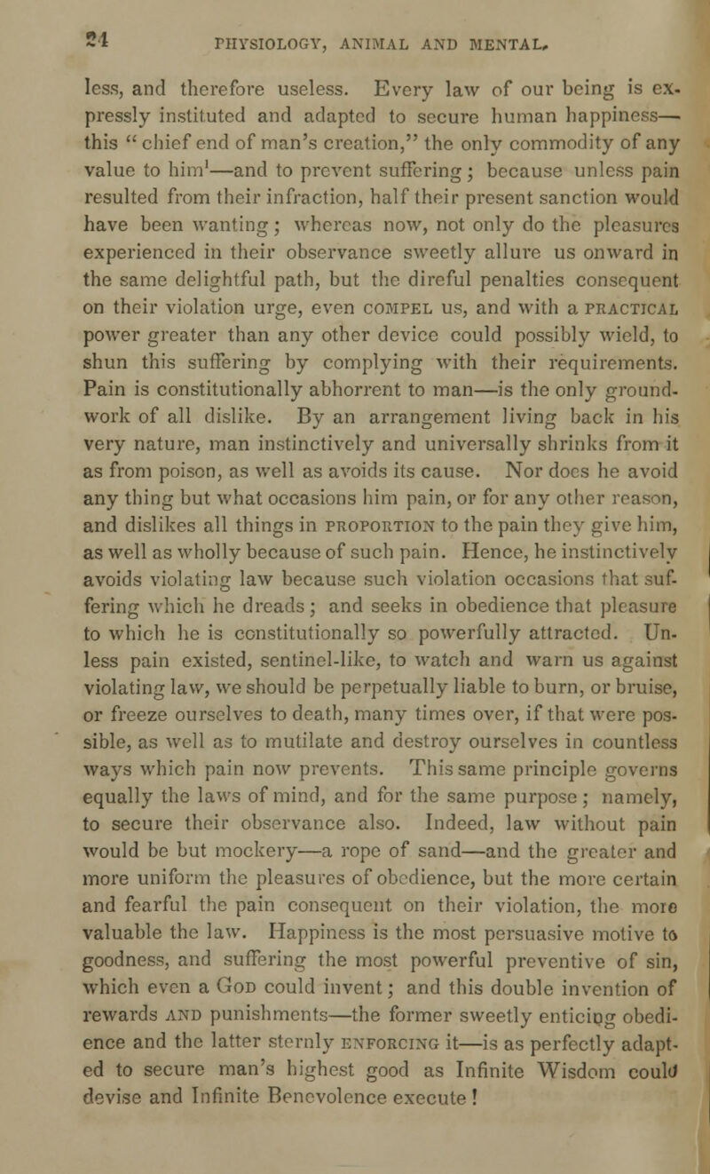 less, and therefore useless. Every law of our being is ex. pressly instituted and adapted to secure human happiness—. this  chief end of man's creation, the only commodity of any value to him1—and to prevent suffering; because unless pain resulted from their infraction, half their present sanction would have been wanting; whereas now, not only do the pleasures experienced in their observance sweetly allure us onward in the same delightful path, but the direful penalties consequent on their violation urge, even compel us, and with a practical power greater than any other device could possibly wield, to shun this suffering by complying with their requirements. Pain is constitutionally abhorrent to man—is the only ground- work of all dislike. By an arrangement living back in his very nature, man instinctively and universally shrinks from it as from poison, as well as avoids its cause. Nor does he avoid any thing but what occasions him pain, or for any other reason, and dislikes all things in proportion to the pain they give him, as well as wholly because of such pain. Hence, he instinctively avoids violating law because such violation occasions that suf- fering which he dreads; and seeks in obedience that pleasure to which he is constitutionally so powerfully attracted. Un- less pain existed, sentinel-like, to watch and warn us against violating law, we should be perpetually liable to burn, or bruise, or freeze ourselves to death, many times over, if that were pos- sible, as well as to mutilate and destroy ourselves in countless ways which pain now prevents. This same principle governs equally the laws of mind, and for the same purpose; namely, to secure their observance also. Indeed, law without pain would be but mockery—a rope of sand—and the greater and more uniform the pleasures of obedience, but the more certain and fearful the pain consequent on their violation, the more valuable the law. Happiness is the most persuasive motive to goodness, and suffering the most powerful preventive of sin, which even a God could invent; and this double invention of rewards and punishments—the former sweetly enticing obedi- ence and the latter sternly enforcing it—is as perfectly adapt- ed to secure man's highest good as Infinite Wisdom could devise and Infinite Benevolence execute !