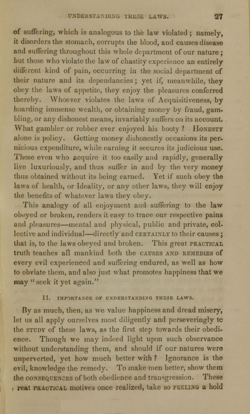of suffering, which is analogous to the law violated ; namely, it disorders the stomach, corrupts the hlood, and causes disease and suffering throughout this whole department of our nature ; hut those who violate the law of chastity experience an entirely different kind of pain, occurring in the social department of their nature and its dependancies; yet if, meanwhile, they ohey the laws of appetite, they enjoy the pleasures conferred thereby. Whoever violates the laws of Acquisitiveness, by hoarding immense wealth, or obtaining money by fraud, gam- bling, or any dishonest means, invariably suffers on its account. What gambler or robber ever enjoyed his booty ? Honesty alone is policy. Getting money dishonestly occasions its per- nicious expenditure, while earning it secures its judicious use. Those even who acquire it too easily and rapidly, generally live luxuriously, and thus suffer in and by the very money thus obtained without its being earned. Yet if such obey the laws of health, or Ideality, or any other laws, they will enjoy the benefits of whatever laws they obey. This analogy of all enjoyment and suffering to the law obeyed or broken, renders it easy lo trace our respective pains and pleasures—mental and physical, public and private, col- lective and individual—directly and certainly to their causes ; that is, to the laws obeyed and broken. This great practical truth teaches all mankind both the causes and remedies of every evil experienced and suffering endured, as well as how to obviate them, and also just what promotes happiness that we may  seek it yet again. 11. IMPORTANCE OF UNDERSTANDING THESE LAWS. By as much, then, as we value happiness and dread misery, let us all apply ourselves most diligently and pcrseveringly tc the study of these laws, as the first step towards their obedi- ence. Though we may indeed light upon such observance without understanding them, and should if our natures were unpervcrted, yet how much better with ? Ignorance is the evil, knowledge the remedy. To make men better, show them the consequences of both obedience and transgression. These , reat practical motives once realized, take so feelikg a hold