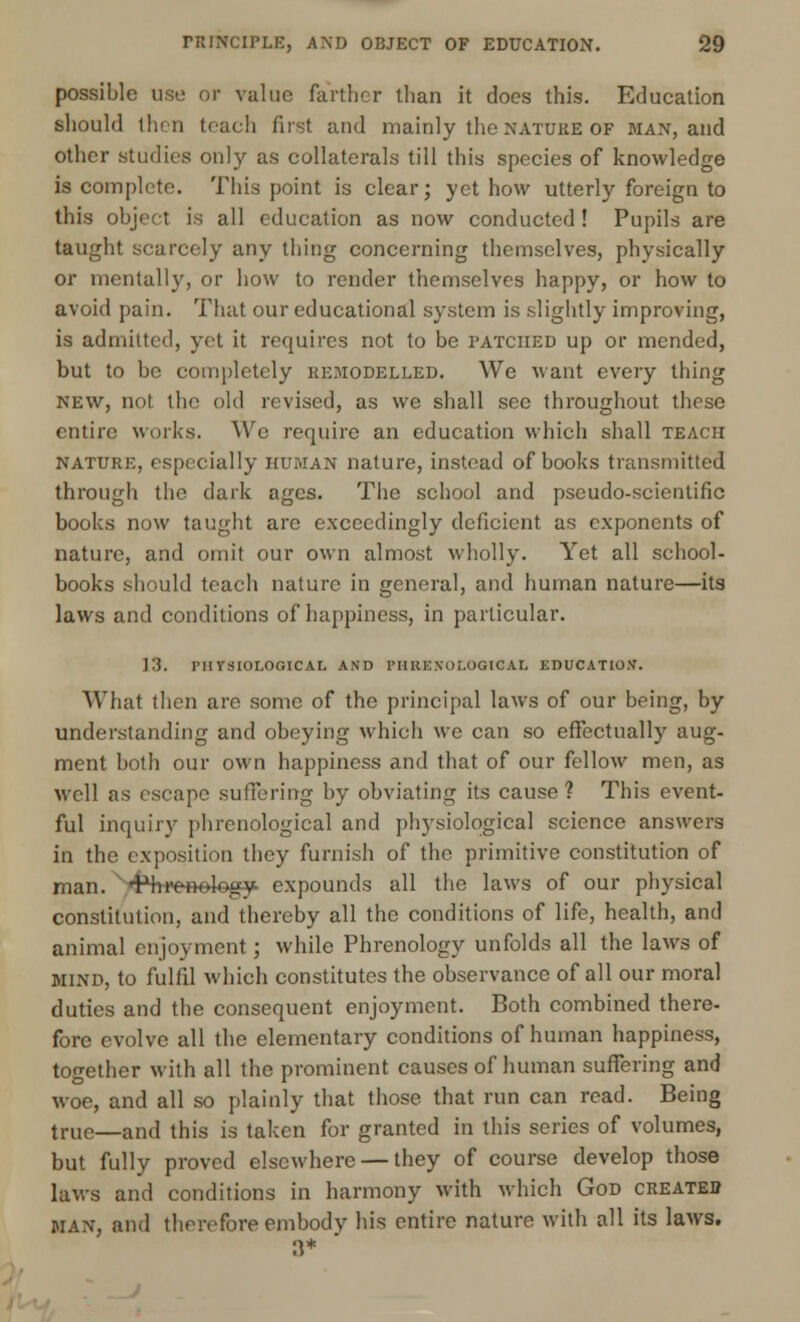 possible use or value farther than it does this. Education should then teach fust and mainly the nature of man, and other studies only as collaterals till this species of knowledge is complete. This point is clear; yet how utterly foreign to this object is all education as now conducted ! Pupils are taught scarcely any thing concerning themselves, physically or mentally, or how to render themselves happy, or how to avoid pain. That our educational system is slightly improving, is admitted, yet it requires not to be patched up or mended, but to be completely remodelled. We want every thing new, not the old revised, as we shall see throughout these entire works. We require an education which shall teach nature, especially HUMAN nature, instead of books transmitted through the dark ages. The school and pseudo-scientific books now taught are exceedingly deficient as exponents of nature, and omit our own almost wholly. Yet all school- books should teach nature in general, and human nature—its laws and conditions of happiness, in particular. 13. PHYSIOLOGICAL AND PHRENOLOGICAL EDUCATION'. What then are some of the principal laws of our being, by understanding and obeying which we can so effectually aug- ment both our own happiness and that of our fellow men, as well as escape suffering by obviating its cause? This event- ful inquiry phrenological and physiological science answers in the exposition they furnish of the primitive constitution of man. •ftri'enelogy- expounds all the laws of our physical constitution, and thereby all the conditions of life, health, and animal enjoyment; while Phrenology unfolds all the laws of mind, to fulfil which constitutes the observance of all our moral duties and the consequent enjoyment. Both combined there- fore evolve all the elementary conditions of human happiness, together with all the prominent causes of human suffering and woe, and all so plainly that those that run can read. Being tri,e—and this is taken for granted in this series of volumes, but fully proved elsewhere — they of course develop those laws and conditions in harmony with which God created man, and therefore embody his entire nature with all its laws. n*