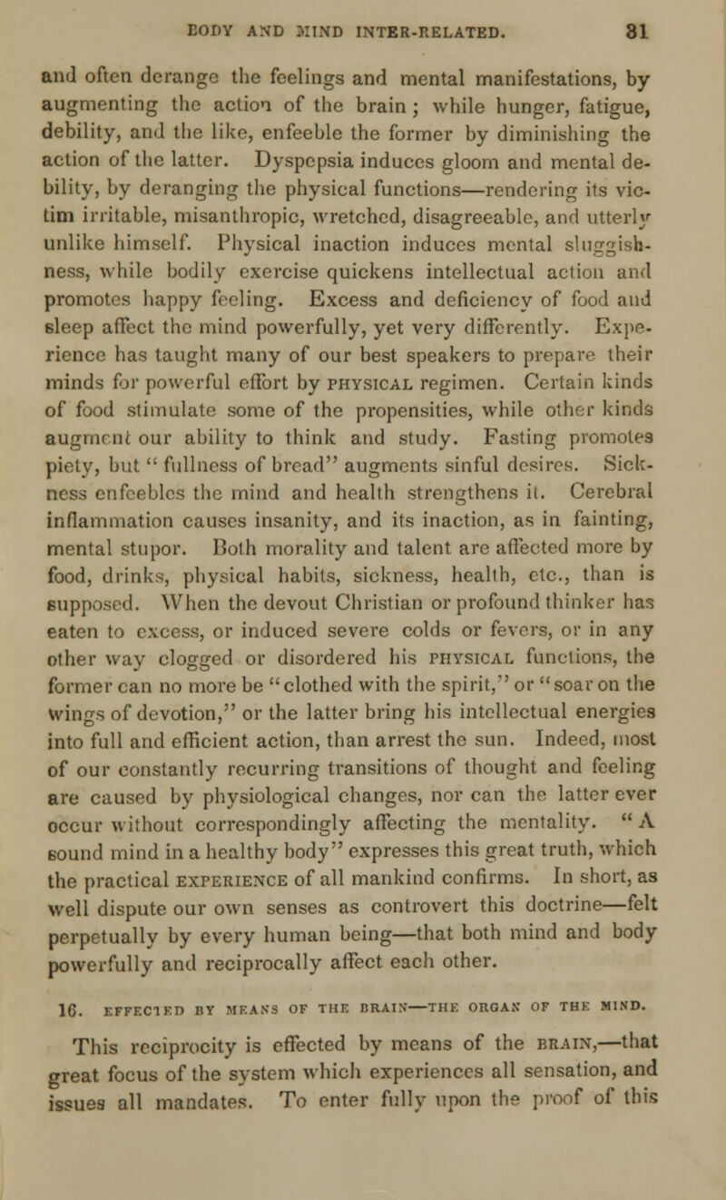 and often derange the feelings and mental manifestations, by augmenting the action of the brain; while hunger, fatigue, debility, and the like, enfeeble the former by diminishing the action of the latter. Dyspepsia induces gloom and mental de- bility, by deranging the physical functions—rendering its vic- tim irritable, misanthropic, wretched, disagreeable, and utterly unlike himself. Physical inaction induces mental sluggish- ness, while bodily exercise quickens intellectual action and promotes happy feeling. Excess and deficiency of food and 6leep affect the mind powerfully, yet very differently. Expe- rience has taught many of our best speakers to prepare their minds for powerful effort by physical regimen. Certain kinds of food stimulate some of the propensities, while other kinds augment our ability to think and study. Fasting promotes piety, but fullness of bread augments sinful desires. Sick- ness enfeebles the mind and health strengthens it. Cerebral inflammation causes insanity, and its inaction, as in fainting, mental stupor. Both morality and talent are affected more by food, drinks, physical habits, sickness, health, etc., than is supposed. When the devout Christian or profound thinker has eaten to excess, or induced severe colds or fevers, or in any other way clogged or disordered his physical functions, the former can no more be clothed with the spirit,' or soar on the wings of devotion, or the latter bring his intellectual energies into full and efficient action, than arrest the sun. Indeed, most of our constantly recurring transitions of thought and feeling are caused by physiological changes, nor can the latter ever occur without correspondingly affecting the mentality. A sound mind in a healthy body expresses this great truth, which the practical experience of all mankind confirms. In short, as well dispute our own senses as controvert this doctrine—felt perpetually by every human being—that both mind and body powerfully and reciprocally affect each other. 16. EFFECT KD BY MEANS OF THE BRAIN—THE ORGAN OF THE MIND. This reciprocity is effected by means of the brain,—that great focus of the system which experiences all sensation, and issues all mandates. To enter fully upon the proof of this