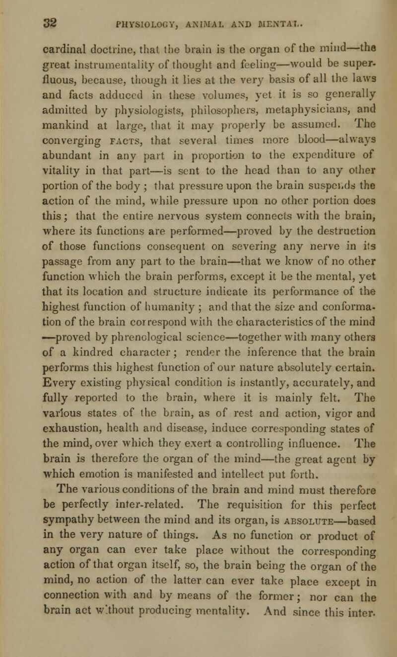 cardinal doctrine, that the brain is the organ of the mind—the great instrumentality of thought and feeling—would be super- fluous, because, though it lies at the very basis of all the laws and facts adduced in these volumes, yet it is so generally admitted by physiologists, philosophers, metaphysicians, and mankind at large, that it may properly be assumed. The converging facts, that several times more blood—always abundant in any part in proportion to the expenditure of vitality in that part—is sent to the head than to any other portion of the body ; that pressure upon the brain suspends the action of the mind, while pressure upon no other portion does this; that the entire nervous system connects with the brain, where its functions are performed—proved by the destruction of those functions consequent on severing any nerve in its passage from any part to the brain—that we know of no other function which the brain performs, except it be the mental, yet that its location and structure indicate its performance of the highest function of humanity ; and that the size and conforma- tion of the brain correspond with the characteristics of the mind —proved by phrenological science—together with many others of a kindred character; render the inference that the brain performs this highest function of our nature absolutely certain. Every existing physical condition is instantly, accurately, and fully reported to the brain, where it is mainly felt. The various states of the brain, as of rest and action, vigor and exhaustion, health and disease, induce corresponding states of the mind, over which they exert a controlling influence. The brain is therefore the organ of the mind—the great agent by which emotion is manifested and intellect put forth. The various conditions of the brain and mind must therefore be perfectly inter-related. The requisition for this perfect sympathy between the mind and its organ, is absolute—based in the very nature of things. As no function or product of any organ can ever take place without the corresponding action of that organ itself, so, the brain being the organ of the mind, no action of the latter can ever take place except in connection with and by means of the former; nor can the brain act without producing mentality. And since this inter.