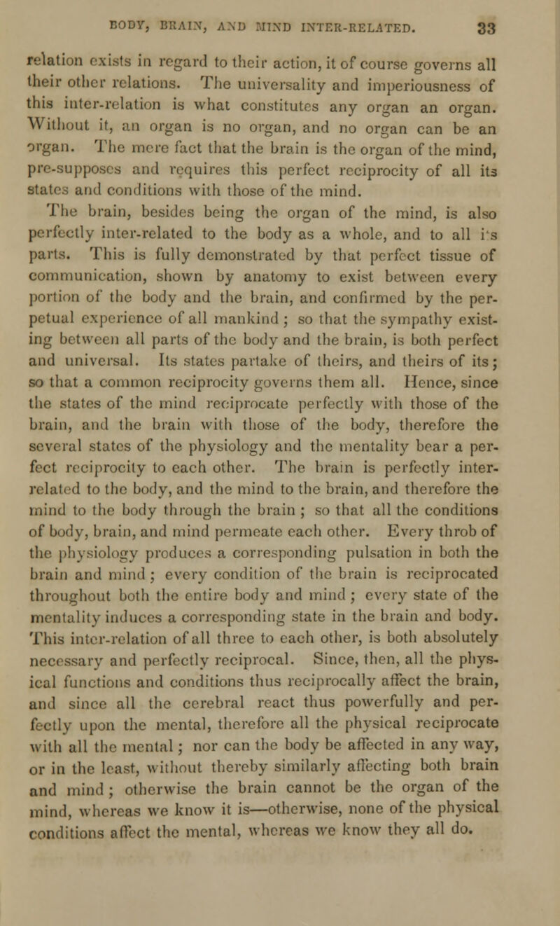 relation exists in regard to their action, it of course governs all their other relations. The universality and imperiousness of this inter-relation is what constitutes any organ an organ. Without it, an organ is no organ, and no organ can be an organ. The mere fact that the brain is the organ of the mind, pre-supposes and requires this perfect reciprocity of all its states and conditions with those of the mind. The brain, besides being the organ of the mind, is also perfectly inter-related to the body as a whole, and to all i's parts. This is fully demonstrated by that perfect tissue of communication, shown by anatomy to exist between every portion of the body and the brain, and confirmed by the per- petual experience of all mankind ; so that the sympathy exist- ing between all parts of the body and the brain, is both perfect and universal. Its states partake of theirs, and theirs of its; so that a common reciprocity governs them all. Hence, since the states of the mind reciprocate perfectly with those of the brain, and the brain with those of the body, therefore the several states of the physiology and the mentality bear a per- fect reciprocity to each other. The brain is perfectly inter- related to the body, and the mind to the brain, and therefore the mind to the body through the brain ; so that all the conditions of body, brain, and mind permeate each other. Every throb of the physiology produces a corresponding pulsation in both the brain and mind ; every condition of the brain is reciprocated throughout both the entire body and mind ; every state of the mentality induces a corresponding state in the brain and body. This inter-relation of all three to each other, is both absolutely necessary and perfectly reciprocal. Since, then, all the phys- ical functions and conditions thus reciprocally affect the brain, and since all the cerebral react thus powerfully and per- fectly upon the mental, therefore all the physical reciprocate with all the mental; nor can the body be affected in any way, or in the least, without thereby similarly affecting both brain and mind ; otherwise the brain cannot be the organ of the mind, whereas we know it is—otherwise, none of the physical conditions affect the mental, whereas we know they all do.