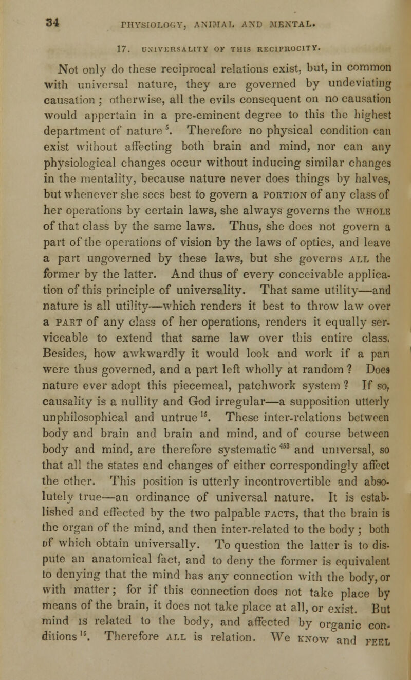 17. UNIVERSALITY OK THIS RECIPROCITY. Not only do these reciprocal relations exist, but, in common with universal nature, they are governed by undeviating causation ; otherwise, all the evils consequent on no causation would appertain in a pre-eminent degree to this the highest department of nature \ Therefore no physical condition can exist without affecting both brain and mind, nor can any physiological changes occur without inducing similar changes in the mentality, because nature never does things by halves, but whenever she sees best to govern a portion of any class of her operations by certain laws, she always governs the whole of that class by the same laws. Thus, she does not govern a part of the operations of vision by the laws of optics, and leave a part ungoverned by these laws, but she governs all the former by the latter. And thus of every conceivable applica- tion of this principle of universality. That same utility—and nature is all utility—which renders it best to throw law over a part of any class of her operations, renders it equally ser- viceable to extend that same law over this entire class. Besides, how awkwardly it would look and work if a pan were thus governed, and a part left wholly at random 1 Does nature ever adopt this piecemeal, patchwork system ? If so, causality is a nullity and God irregular—a supposition utterly unphilosophical and untrue 15. These inter-relations between body and brain and brain and mind, and of course between body and mind, are therefore systematic'153 and universal, so that all the states and changes of either correspondingly affect the other. This position is utterly incontrovertible and abso- lutely true—an ordinance of universal nature. It is estab- lished and effected by the two palpable facts, that the brain is the organ of the mind, and then inter-related to the body; both t>f which obtain universally. To question the latter is to dis- pute an anatomical fact, and to deny the former is equivalent to denying that the mind has any connection with the body, or with matter; for if this connection does not take place by means of the brain, it does not take place at all, or exist. But mind is related to the body, and affected by organic con- ditions \ Therefore all is relation. We know and peel