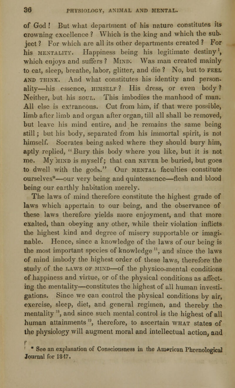 of God ! But what department of his nature constitutes its crowning excellence ? Which is the king and which the sub- ject ? For which are all its other departments created ? For his mentality. Happiness being his legitimate destiny', which enjoys and suffers ? Mind. Was man created mainly to eat, sleep, breathe, labor, glitter, and die ? No, but to feel and think. And what constitutes his identity and person, ality—his essence, himself ? His dress, or even body ? Neither, but his soul. This imbodies the manhood of man. All else is ex'raneous. Cut from him, if that were possible, limb after limb and organ after organ, till all shall be removed, but leave his mind entire, and he remains the same being still; but his body, separated from his immortal spirit, is nol himself. Socrates being asked where they should bury him, aptly replied,  Bury this body where you like, but it is not me. My mind is myself; that can never be buried, but goes to dwell with the gods. Our mental faculties constitute ourselves*—our very being and quintessence—flesh and blood being our earthly habitation merely. The laws of mind therefore constitute the highest grade of laws which appertain to our being, and the observance of these laws therefore yields more enjoyment, and that more exalted, than obeying any other, while their violation inflicts the highest kind and degree of misery supportable or imagi- nable. Hence, since a knowledge of the laws of our being is the most important species of knowledge , and since the laws of mind imbody the highest order of these laws, therefore the study of the laws of mind—of the physico-mental conditions of happiness and virtue, or of the physical conditions as affect- ing the mentality—constitutes the highest of all human investi- gations. Since we can control the physical conditions by air, exercise, sleep, diet, and general regimen, and thereby the mentality ,8, and since such mental control is the highest of all human attainments l9, therefore, to ascertain what states of the physiology will augment moral and intellectual action, and r 1 * See an explanation of Consciousness in the American Phrenological Journal for 1817.