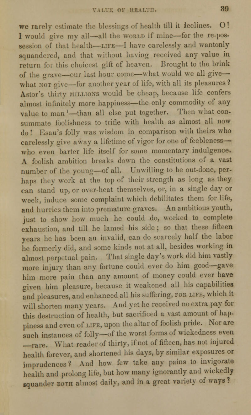 we rarely estimate the blessings of health till it declines. 0! I would give my all—all the world if mine—for the re-pos- session of that health—life—I have carelessly and wantonly squandered, and that without having received any value in return for this choicest gift of heaven. Drought to the brink of the grave—our last hour come—what would we all give— what not give—for another year of life, with all its pleasures ? Astor's thirty millions would be cheap, because life confers almost infinitely more happiness—the only commodity of any value to man'—than all else put together. Then what con- summate foolishness to trifle with health as almost all now do! Esau's folly was wisdom in comparison with theirs who carelessly give away a lifetime of vigor for one of feebleness— who even barter life itself for some momentary indulgence. A foolish ambition breaks down the constitutions of a vast number of the young—of all. Unwilling to be out-done, per- haps they work at the top of their strength as long as they can stand up, or over-heat themselves, or, in a single day or week, induce some complaint which debilitates them for life, and hurries them into premature graves. An ambitious youth, just to show how much he could do, worked to complete exhaustion, and till he lamed his side; so that these fifteen years he has been an invalid, can do scarcely half the labor he formerly did, and some kinds not at all, besides working in almost perpetual pain. That single day's work did him vastly more injury than any fortune could ever do him good—gave him more pain than any amount of money could ever have o-iven him pleasure, because it weakened all his capabilities and pleasures, and enhanced all his suffering, for life, which it will shorten many years. And yet he received no extra pay for this destruction of health, but sacrificed a vast amount of hap- piness and even of life, upon the altar of foolish pride. Nor are such instances of folly—of the worst forms of wickedness even —rare. What reader of thirty, if not of fifteen, has not injured health forever, and shortened his days, by similar exposures or imprudences? And how few take any pains to invigorate health and prolong life, but how many ignorantly and wickedly squander both almost daily, and in a great variety of ways ?