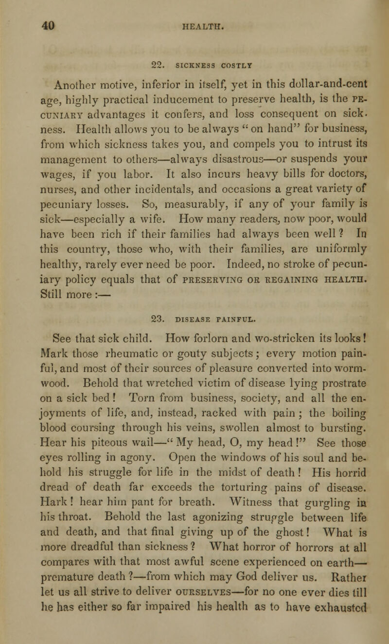 SICKNESS COSTLY Another motive, inferior in itself, yet in this dollar-and-cent age, highly practical inducement to preserve health, is the pe- cuniary advantages it confers, and loss consequent on sick, ness. Health allows you to be always  on hand for business, from which sickness takes you, and compels you to intrust its management to others—always disastrous—or suspends your wages, if you labor. It also incurs heavy bills for doctors, nurses, and other incidentals, and occasions a great variety of pecuniary losses. So, measurably, if any of your family is sick—especially a wife. How many readers, now poor, would have been rich if their families had always been well ? In this country, those who, with their families, are uniformly healthy, rarely ever need be poor. Indeed, no stroke of pecun- iary policy equals that of preserving or regaining health. Still more:— 23. DISEASE PAINFUL. See that sick child. How forlorn and wo-stricken its looks! Mark those rheumatic or gouty subjects ; every motion pain- ful, and most of their sources of pleasure converted into worm- wood. Behold that wretched victim of disease lying prostrate on a sick bed! Torn from business, society, and all the en- joyments of life, and, instead, racked with pain ; the boiling blood coursing through his veins, swollen almost to bursting. Hear his piteous wail— My head, O, my head ! See those eyes rolling in agony. Open the windows of his soul and be- hold his struggle for life in the midst of death! His horrid dread of death far exceeds the torturing pains of disease. Hark! hear him pant for breath. Witness that gurgling in his throat. Behold the last agonizing struggle between life and death, and that final giving up of the ghost! What is more dreadful than sickness? What horror of horrors at all compares with that most awful scene experienced on earth— premature death ?—from which may God deliver us. Rather let us all strive to deliver ourselves—for no one ever dies till he has either so far impaired his health as to have exhausted