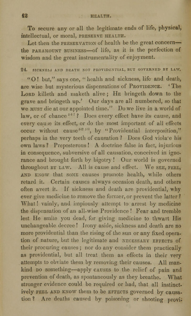 To secure any or all the legitimate ends of life, physical, intellectual, or moral, preserve health. Let then the preservation of health be the great concern— the paramount business—of life, as it is the perfection of wisdom and the great instrumentality of enjoyment. 24. SICKNE&i AND DEATH NOT PROVIDENTIAL, BUT GOVERNED BY LAW. O! but, says one, health and sickness, life and death, are wise but mysterious dispensations of Providence. ' The Lord killeth and maketh alive; He bringeth down to the grave and bringeth up.' Our days are all numbered, so that we must die at our appointed time. Do we live in a world of law, or of chance567? Does every effect have its cause, and even- cau>e its effect, or do the most important of all effects occur without cause*12 s18, by Providential interposition, perhaps in the very teeth of causation ? Does God viola'e his own laws? Preposterous! A doctrine false in fact, injurious in consequence, subversive of all causation, conceived in igno- rance and brought forth by bigotry ! Our world is governed throughout by law. All is cause and effect. We see, feel, and know that some causes promote health, while others retard it. Certain causes always occasion death, and others often avert it. If sickness and death are providential, why ever give medicine to remove the former, or prevent the latter ? What! vainly, and impiously attempt to arrest by medicine the dispensation of an all-wise Providence ! Fear and tremble lest He smile 5'ou dead, for giving medicine to thwart His unchangeable decree! Irony aside, sickness and death are no more providential than the rising of the sun or any fixed opera- tion of nature, but the legitimate and necessary effects of their procuring causes; nor do any consider them practically as providential, but all treat them as effects in their very- attempts to obviate them by removing their causes. All man- kind do something—apply causes to the relief of pain and prevention of death, as spontaneously as they breathe. What stronger evidence could be required or had, that all instinct- ively feel and know them to be effects governed by causa- tion 1 Are deaths caused by poisoning or shooting provi-