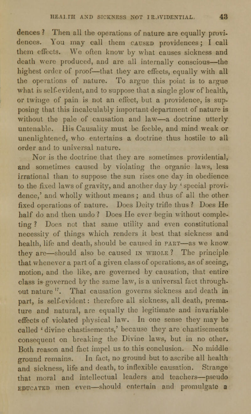 dences ? Then all the operations of nature are equally provi- dences. You may call them caused providences; I call them effects. We often know by what causes sickness and death were produced, and arc all internally conscious—the highest order of proof—that they arc effects, equally with all the operations of nature. To argue this point is to argue what is self-evident, and to suppose that a single glow of health, or twinge of pain is not an effect, hut a providence, is sup- posing that this incalculably important department of nature is without the pale of causation and law—a doctrine utterly untenable. His Causality must he feeble, and mind weak or unenlightened, who entertains a doctrine thus hostile to all order and to universal nature. Nor is the doctrine that they are sometimes providential, and sometimes caused by violating the organic laws, less irrational than to suppose the sun rises one day in obedience to the fixed laws of gravity, and another day by ' special provi- dence,' and wholly without means; and thus of all the other fixed operations of nature. Does Deity trifle thus? Does He half do and then undo? Does He ever begin without comple- ting? Does not that same utility and even constitutional necessity of things which renders it best that sickness and health, life and death, should be caused in part—as we know they are—should also be caused in whole ? The principle that whenever a part of a given class of operations, as of seeing, motion, and the like, are governed by causation, that entire class is governed by the same laAv, is a universal fact through- out nature l7. That causation governs sickness and death in part, is self-evident: therefore all sickness, all death, prema- ture and natural, are equally the legitimate and invariable effects of violated physical law. In one sense they may be called ' divine chastisements,' because they are chastisements consequent on breaking the Divine laws, but in no other. Both reason and fact impel us to this conclusion. No middle ground remains. In fact, no ground but to ascribe all health and sickness, life and death, to inflexible causation. Strange that moral and intellectual leaders and teachers—pseudo educated men even—should entertain and promulgate a