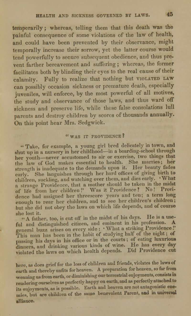 temporarily; whereas, telling them that this death was the painful consequence of some violations of the law of health, and could have been prevented by their observance, might temporally increase their sorrow, yet the latter course would tend powerfully to secure subsequent obedience, and thus pre- vent farther bereavement and suffering ; whereas, the former facilitates both by blinding their eyes to the real cause of their calamity. Fully to realize that nothing but violated law can possibly occasion sickness or premature death, especially juveniles, will enforce, by the most powerful of all motives, the study and observance of those laws, and thus ward off sickness and preserve life, while these false consolations lull parents and destroy children by scores of thousands annually. On this point hear Mrs. Sedgwick. WAS IT rROVIDENCE? •' Take, for example, a young girl bred delicately in town, and shut up in a nursery in her childhood—in a boarding-school through her youth—never accustomed to air or exercise, two things that the 'law of God makes essential to health. She marries; her strength is inadequate to the demands upon it. Her beauty fades early. She languishes through her hard offices of giving birth to children, suckling, and watching over them, and dies early. 'What a strange Providence, that a mother should be taken in the midst of life from her children!' Was it Providence? No! Provi- dence had assigned her threescore years and ten; a term long enousih to rear her children, and to see her children's children; but she did not obey the laws on which life depends, and of course she lost it. -,..«• »«A father, too, is cut oft' in the midst of Ins days. He is a use- ful and distinguished citizen, and eminent in his profession. A general buz/, arises on every side : 'What a striking Providence!' This man has been in the habit of studying half of the night; of passing his days in his office or in the courts ; of eating luxurious dinners, and drinking various kinds of wine. Ho has every day violated the laws on which health depends. Did Providence cut here, as docs grief for the loss of children and friends, violates the laws of earth and thereby unfits for heaven. A preparation for heaven, so far from weaning us from earth, or diminishing our terrestrial enjoyments, consists in rendering ourselves as perfectly happy on earth, and as perfectly attached to its enjoyments, as is possible. Earth and heaven are not antagonistic ene- mies, but are children of the same benevolent Parent, and in universal alliance.