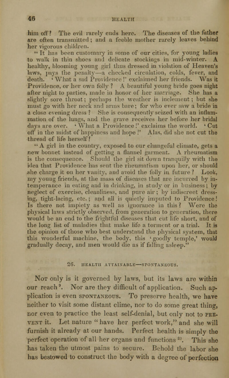 him off? The evil rarely cuds here. The diseases of the father are often transmitted ; and a feeble mother rarely leaves behind her vigorous children.  It has been customary in some of our cities, for young ladies to walk in thin shoes and delicate stockings in mid-winter. A healthy, blooming young girl thus dressed in violation of Heaven's laws, pays the penalty—a checked circulation, colds, fever, and death. ' What a sad Providence !' exclaimed her friends. Was it Providence, or her own folly ? A beautiful young bride goes night after night to parties, made in lienor of her marriage. She has a slightly sore throat; perhaps the weather is inclement; but she must go with her neck and arms bare; for who ever saw a bride in a close evening dress? She is consequently seized with an inflam- mation of the lungs, and the grave receives her before her bridal days are over. ' What a Providence !' exclaims the world. ' Cut off in the midst of happiness and hope . Alas, did she not cut the thread of life herself? A girl in the country, exposed to our changeful climate, gets a new bonnet instead of getting a flannel garment. A rheumatism is the consequence. Should the girl sit down tranquilly with the idea that Providence has sent llie rheumatism upon her, or should she charge it on her vanity, and avoid the folly in future ? Look, my young friends, at the mass of diseases that are incurred by in- temperance in eating and in drinking, in study or in business; by neglect of exercise, cleanliness, and pure air ; by indiscreet dress- ing, tight-lacing, etc.; and all is quietly imputed to Providence! Is there not impiety as well as ignorance in this? Were the physical laws strictly observed, from generation to generation, there would be an end to the frightful diseases that cut life short, and of the long list of maladies that make life a torment or a trial. It is the opinion of those who best understand the physical system, that this wonderful machine, the body, this 'goodly temple,' would gradually decay, and men would die as if falling asleep. 26. HEALTH ATTAINABLE—SPONTANEOUS. Not only is it governed by laws, but its laws are within our reach9. Nor are they difficult of application. Such ap- plication is even spontaneous. To preserve health, we have neither to visit some distant clime, nor to do some great thing, nor even to practice the least self-denial, but only not to pre- vent it. Let nature  have her perfect work, and she will furnish it already at our hands. Perfect health is simply the perfect operation of all her organs and functions 2\ This she has taken the utmost pains to secure. Behold the labor she has bestowed to construct the body with a degree of perfection