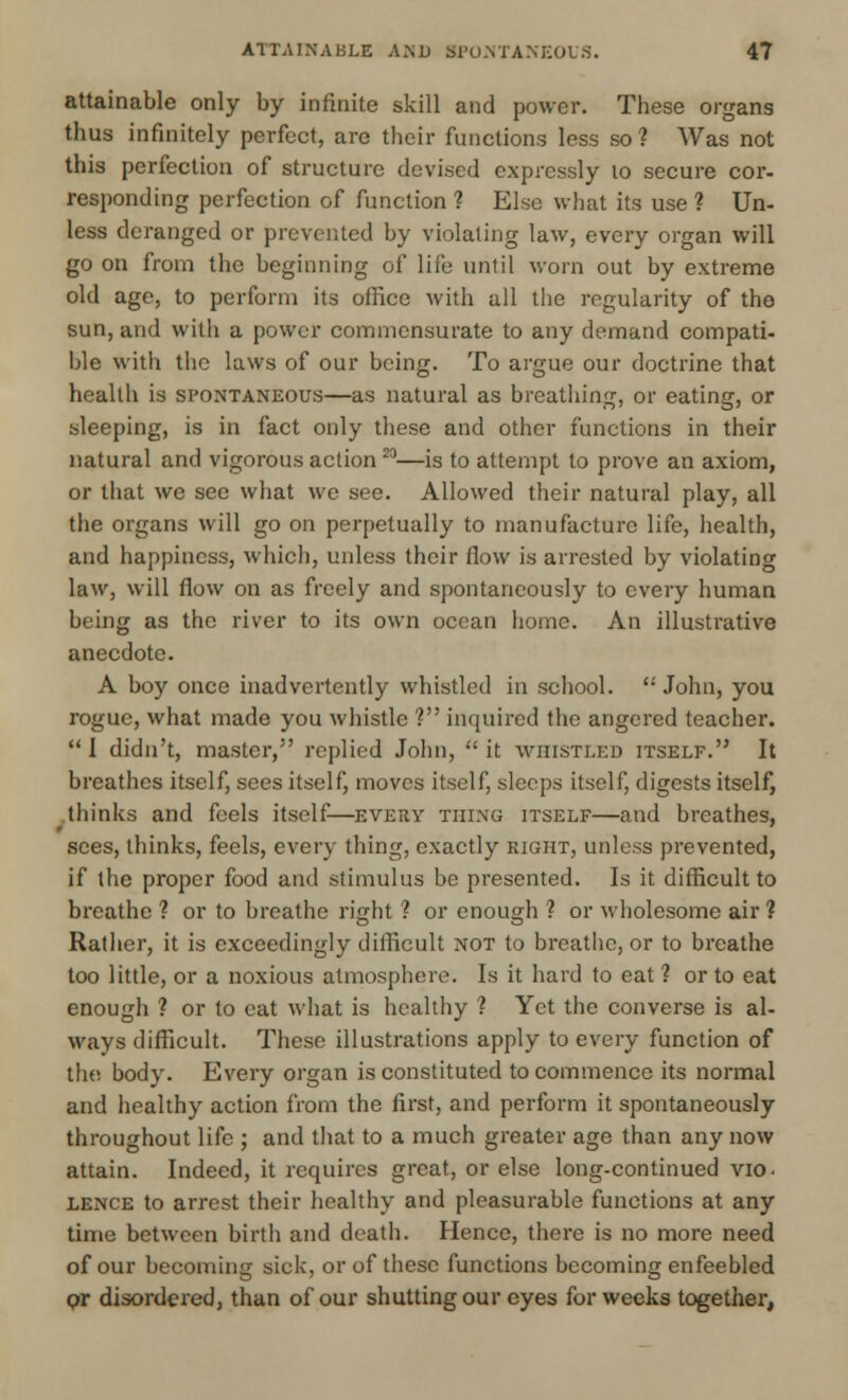 ATTAINABLE AMD KPONTANEOUS. 4? attainable only by infinite skill and power. These organs thus infinitely perfect, are their functions less so? Was not this perfection of structure devised expressly 10 secure cor- responding perfection of function ? Else what its use ? Un- less deranged or prevented by violating law, every organ will go on from the beginning of life until worn out by extreme old age, to perform its office with all the regularity of the sun, and with a power commensurate to any demand compati- ble with the laws of our being. To argue our doctrine that health is spontaneous—as natural as breathing, or eating, or sleeping, is in fact only these and other functions in their natural and vigorous action 23—is to attempt to prove an axiom, or that we sec what we see. Allowed their natural play, all the organs will go on perpetually to manufacture life, health, and happiness, which, unless their flow is arrested by violating law, will flow on as freely and spontaneously to every human being as the river to its own ocean home. An illustrative anecdote. A boy once inadvertently whistled in school.  John, you rogue, what made you whistle ? inquired the angered teacher.  I didn't, master, replied John,  it whistled itself. It breathes itself, sees itself, moves itself, sleeps itself, digests itself, thinks and feels itself—every thing itself—and breathes, sees, thinks, feels, every thing, exactly right, unless prevented, if the proper food and stimulus be presented. Is it difficult to breathe ? or to breathe right ? or enough ? or wholesome air ? Rather, it is exceedingly difficult not to breathe, or to breathe too little, or a noxious atmosphere. Is it hard to eat ? or to eat enough ? or to eat what is healthy ? Yet the converse is al- ways difficult. These illustrations apply to every function of the body. Every organ is constituted to commence its normal and healthy action from the first, and perform it spontaneously throughout life ; and that to a much greater age than any now attain. Indeed, it requires great, or else long-continued vio- lence to arrest their healthy and pleasurable functions at any time between birth and death. Hence, there is no more need of our becoming sick, or of these functions becoming enfeebled or disordered, than of our shutting our eyes for weeks together,
