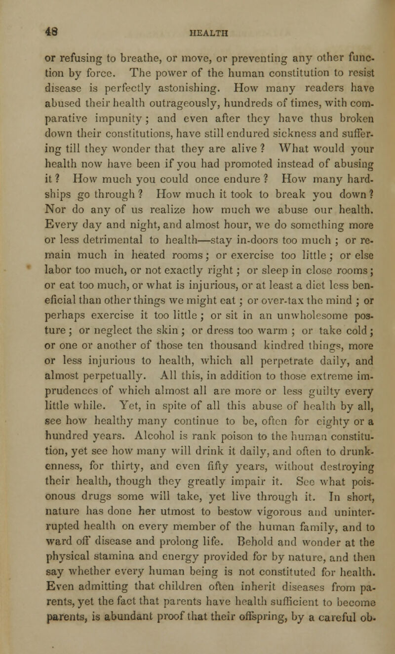 or refusing to breathe, or move, or preventing any other func- tion by force. The power of the human constitution to resist disease is perfectly astonishing. How many readers have abused their health outrageously, hundreds of times, with com- parative impunity; and even after they have thus broken down their constitutions, have still endured sickness and suffer- ing till they wonder that they are alive ? What would your health now have been if you had promoted instead of abusing it ? How much you could once endure ? How many hard- ships go through ? How much it took to break you down ? Nor do any of us realize how much we abuse our health. Every day and night, and almost hour, we do something more or less detrimental to health—stay in-doors too much ; or re- main much in heated rooms; or exercise too little; or else labor too much, or not exactly right; or sleep in close rooms; or eat too much, or what is injurious, or at least a diet less ben- eficial than other things we might eat; or over-tax the mind ; or perhaps exercise it too little; or sit in an unwholesome pos- ture ; or neglect the skin ; or dress too warm ; or take cold; or one or another of those ten thousand kindred things, more or less injurious to health, which all perpetrate daily, and almost perpetually. All this, in addition to those extreme im- prudences of which almost all are more or less guilty every little while. Yet, in spite of all this abuse of health by all, see how healthy many continue to be, often for eighty or a hundred years. Alcohol is rank poison to the human constitu- tion, yet see how many will drink it daily, and often to drunk- enness, for thirty, and even fifty years, without destroying their health, though they greatly impair it. Sec what pois- onous drugs some will take, yet live through it. In short, nature has done her utmost to bestow vigorous and uninter- rupted health on every member of the human family, and to ward off disease and prolong life. Behold and wonder at the physical stamina and energy provided for by nature, and then say whether every human being is not constituted for health. Even admitting that children often inherit diseases from pa- rents, yet the fact that parents have health sufficient to become parents, is abundant proof that their offspring, by a careful ob.