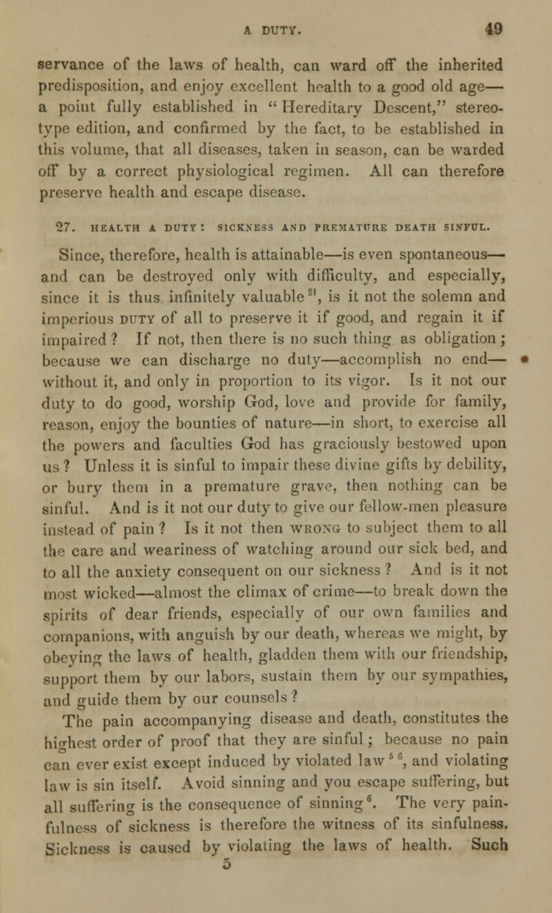 servance of the laws of health, can ward off the inherited predisposition, and enjoy excellent health to a good old age— a point fully established in  Hereditary Descent, stereo- type edition, and confirmed by the fact, to be established in this volume, that all diseases, taken in season, can be warded off by a correct physiological regimen. All can therefore preserve health and escape disease. 27. HEALTH A DUTY : SICKNESS AND PREMATURE DEATH SINFUL. Since, therefore, health is attainable—is even spontaneous— and can be destroyed only with difficulty, and especially, since it is thus infinitely valuable21, is it not the solemn and imperious duty of all to preserve it if good, and regain it if impaired? If not, then there is no such thing as obligation; because we can discharge no duty—accomplish no end— without it, and only in proportion to its vigor. Is it not our duty to do good, worship God, love and provide for family, reason, enjoy the bounties of nature—in short, to exercise all the powers and faculties God has graciously bestowed upon us ? Unless it is sinful to impair these divine gifts by debility, or bury thorn in a premature grave, then nothing can be sinful. And is it not our duty to give our fellow-men pleasure instead of pain ? Is it not then wrong to subject them to all the care and weariness of watching around our sick bed, and to all the anxiety consequent on our sickness ? And is it not most wicked—almost the climax of crime—to break down the spirits of dear friends, especially of our own families and companions, with anguish by our death, whereas we might, by obeying the laws of health, gladden them with our friendship, support them by our labors, sustain them by our sympathies, and guide them by our counsels ? The pain accompanying disease and death, constitutes the highest order of proof that they are sinful; because no pain can ever exist except induced by violated law 5 6, and violating law is sin itself. Avoid sinning and you escape suffering, but all suffering is the consequence of sinning*. The very pain- fulness of sickness is therefore the witness of its sinfulness. Sickness is caused by violating the laws of health. Such 5