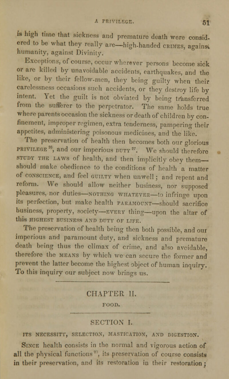 is high time that sickness and premature death were consid- ered to be what they really are—high-handed CRIMES, against humanity, against Divinity. Exceptions, of course, occur wherever persons become sick or arc killed by unavoidable accidents, earthquakes, and the like, or by their fellow-men, they being guilty when their carelessness occasions such accidents, or they destroy life by intent. Yet the guilt is not obviated by being transferred from the sufferer to the perpetrator. The same holds true where parents occasion the sickness or death of children by con- finement, improper regimen, extra tenderness, pampering their appetites, administering poisonous medicines, and the like. The preservation of health then becomes both our glorious privilege20, and our imperious duty27. We should therefore study the laws of health, and then implicitly obey them— should make obedience to the conditions of health a matter of conscience, and feel guilty when unwell; and repent and reform. We should allow neither business, nor supposed pleasures, nor duties—NOTHING whatever—to infringe upon its perfection, but make health paramount—should sacrifice business, property, society—every thing—upon the altar of this HIGHEST BUSINESS AND DUTY OF LIFE. The preservation of health being then both possible, and our imperious and paramount duty, and sickness and premature death being thus the climax of crime, and also avoidable, therefore the means by which we can secure the former and prevent the latter become the highest object of human inquiry. To this inquiry our subject now brings us. CHAPTER II. FOOD. SECTION I. ITS NECESSITY, SELECTION, MASTICATION, AND DIGESTION. Since health consists in the normal and vigorous action of all the physical functions1, its preservation of course consists in their preservation, and its restoration in their restoration j
