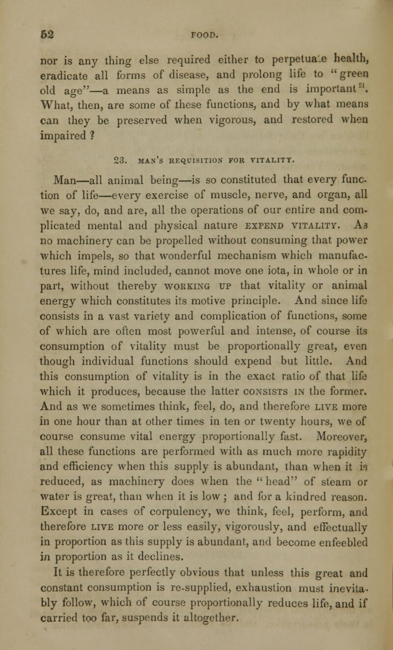 62 FOOD. nor is an)' thing else required either to perpetua'.e health, eradicate all forms of disease, and prolong life to  green old age—a means as simple as the end is important21. What, then, are some of these functions, and by what means can they be preserved when vigorous, and restored when impaired ? 23. man's requisition for vitality. Man—all animal being—is so constituted that every func tion of life—every exercise of muscle, nerve, and organ, all we say, do, and are, all the operations of our entire and com- plicated mental and physical nature expend vitality. A3 no machinery can be propelled without consuming that power which impels, so that wonderful mechanism which manufac- tures life, mind included, cannot move one iota, in whole or in part, without thereby working up that vitality or animal energy which constitutes its motive principle. And since life consists in a vast variety and complication of functions, some of which are often most powerful and intense, of course its consumption of vitality must be proportionally great, even though individual functions should expend but little. And this consumption of vitality is in the exact ratio of that life which it produces, because the latter consists in the former. And as we sometimes think, feel, do, and therefore live more in one hour than at other times in ten or twenty hours, we of course consume vital energy proportionally fast. Moreover, all these functions are performed with as much more rapidity and efficiency when this supply is abundant, than when it is reduced, as machinery does when the  head of steam or water is great, than when it is low ; and for a kindred reason. Except in cases of corpulency, we think, feel, perform, and therefore live more or less easily, vigorously, and effectually in proportion as this supply is abundant, and become enfeebled in proportion as it declines. It is therefore perfectly obvious that unless this great and constant consumption is re-supplied, exhaustion must inevita- bly follow, which of course proportionally reduces life, and if carried too far, suspends it altogether.