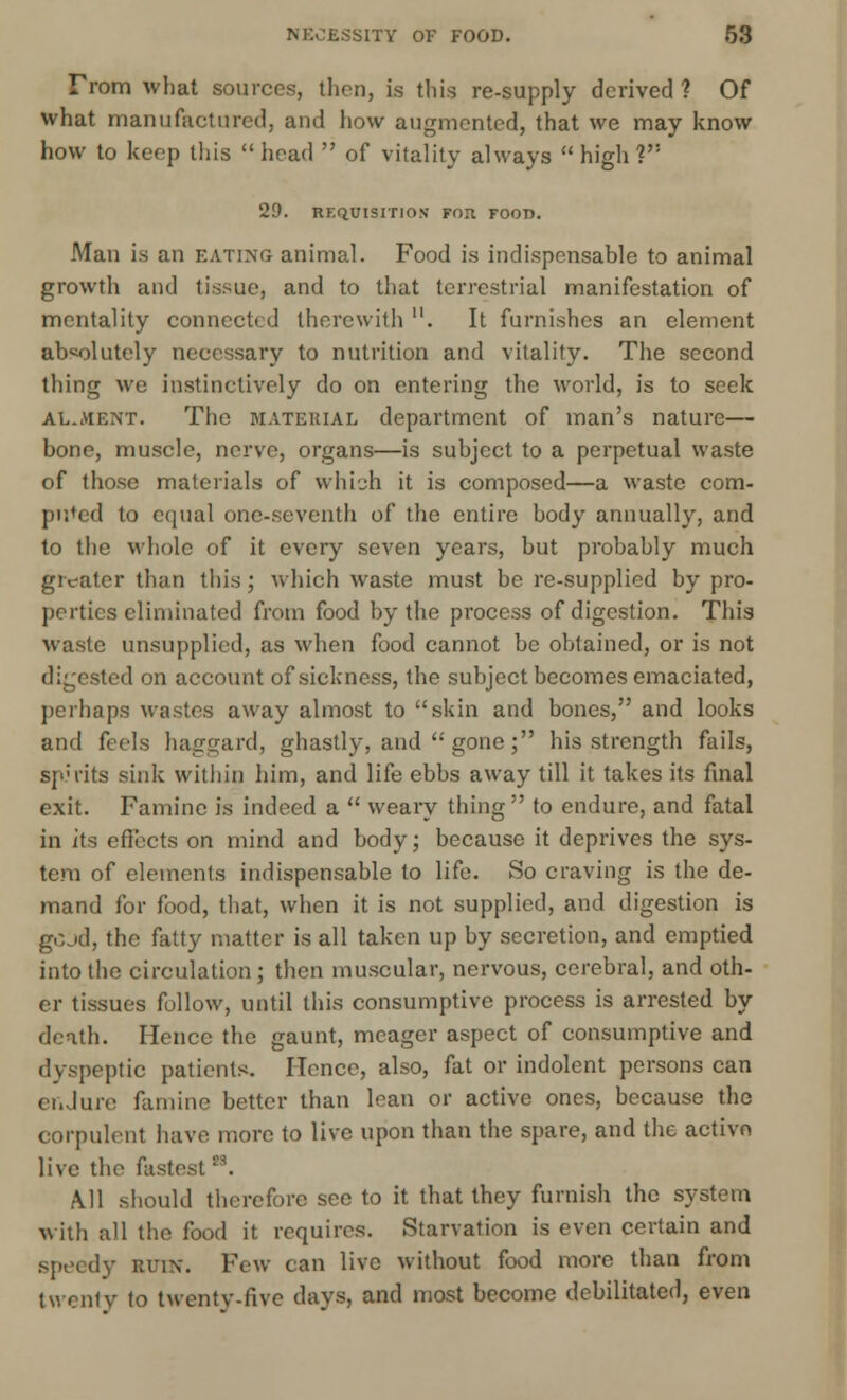 From what sources, then, is this re-supply derived 1 Of what manufactured, and how augmented, that we may know how to keep this head  of vitality always high? 29. REQUISITION FOIt FOOD. Man is an eating animal. Food is indispensable to animal growth and tissue, and to that terrestrial manifestation of mentality connected therewith . It furnishes an element absolutely necessary to nutrition and vitality. The second thing we instinctively do on entering the world, is to seek al.ment. The material department of man's nature— bone, muscle, nerve, organs—is subject to a perpetual waste of those materials of which it is composed—a waste com- puted to equal one-seventh of the entire body annually, and to the whole of it every seven years, but probably much greater than this; which waste must be re-supplied by pro- perties eliminated from food by the process of digestion. This waste unsupplied, as when food cannot be obtained, or is not digested on account of sickness, the subject becomes emaciated, perhaps wastes away almost to skin and bones, and looks and feels haggard, ghastly, and  gone; his strength fails, sp;iits sink within him, and life ebbs away till it takes its final exit. Famine is indeed a  weary thing to endure, and fatal in its effects on mind and body; because it deprives the sys- tem of elements indispensable to life. So craving is the de- mand for food, that, when it is not supplied, and digestion is gcjd, the fatty matter is all taken up by secretion, and emptied into the circulation; then muscular, nervous, cerebral, and oth- er tissues follow, until this consumptive process is arrested by death. Hence the gaunt, meager aspect of consumptive and dyspeptic patients. Hence, also, fat or indolent persons can endure famine better than lean or active ones, because the corpulent have more to live upon than the spare, and the active live the fastest23. A. 11 should therefore see to it that they furnish the system with all the food it requires. Starvation is even certain and speedy ruin. Few can live without food more than from twenty to twenty-five days, and most become debilitated, even