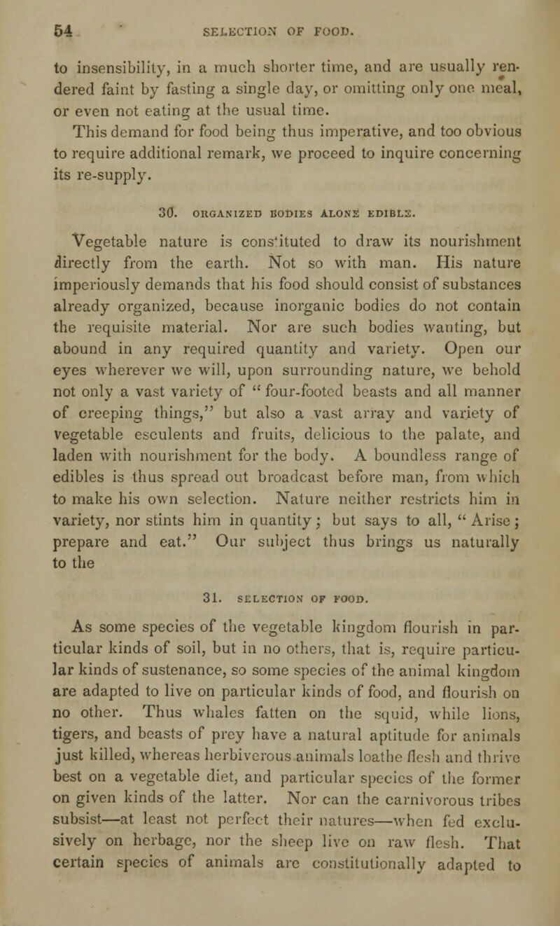 to insensibility, in a much shorter time, and are usually ren- dered faint by fasting a single day, or omitting only one meal, or even not eating at the usual time. This demand for food being thus imperative, and too obvious to require additional remark, we proceed to inquire concerning its re-supply. 30. ORGANIZED BODIES ALONE EDIBLE. Vegetable nature is cons'iluted to draw its nourishment directly from the earth. Not so with man. His nature imperiously demands that his food should consist of substances already organized, because inorganic bodies do not contain the requisite material. Nor are such bodies wanting, but abound in any required quantity and variety. Open our eyes wherever we will, upon surrounding nature, we behold not only a vast variety of  four-footed beasts and all manner of creeping things, but also a vast array and variety of Vegetable esculents and fruits, delicious to the palate, and laden with nourishment for the body. A boundless range of edibles is thus spread out broadcast before man, from which to make his own selection. Nature neither restricts him in variety, nor stints him in quantity; but says to all,  Arise; prepare and eat. Our subject thus brings us naturally to the 31. SELECTION OF FOOD. As some species of the vegetable kingdom flourish in par- ticular kinds of soil, but in no others, that is, require particu- lar kinds of sustenance, so some species of the animal kingdom are adapted to live on particular kinds of food, and flourish on no other. Thus whales fatten on the squid, while lions, tigers, and beasts of prey have a natural aptitude for animals just killed, whereas herbivorous animals loathe flesh and thrive best on a vegetable diet, and particular species of the former on given kinds of the latter. Nor can the carnivorous tribes subsist—at least not perfect their natures—when fud exclu- sively on herbage, nor the sheep live on raw flesh. That certain species of animals are constitutionally adapted to