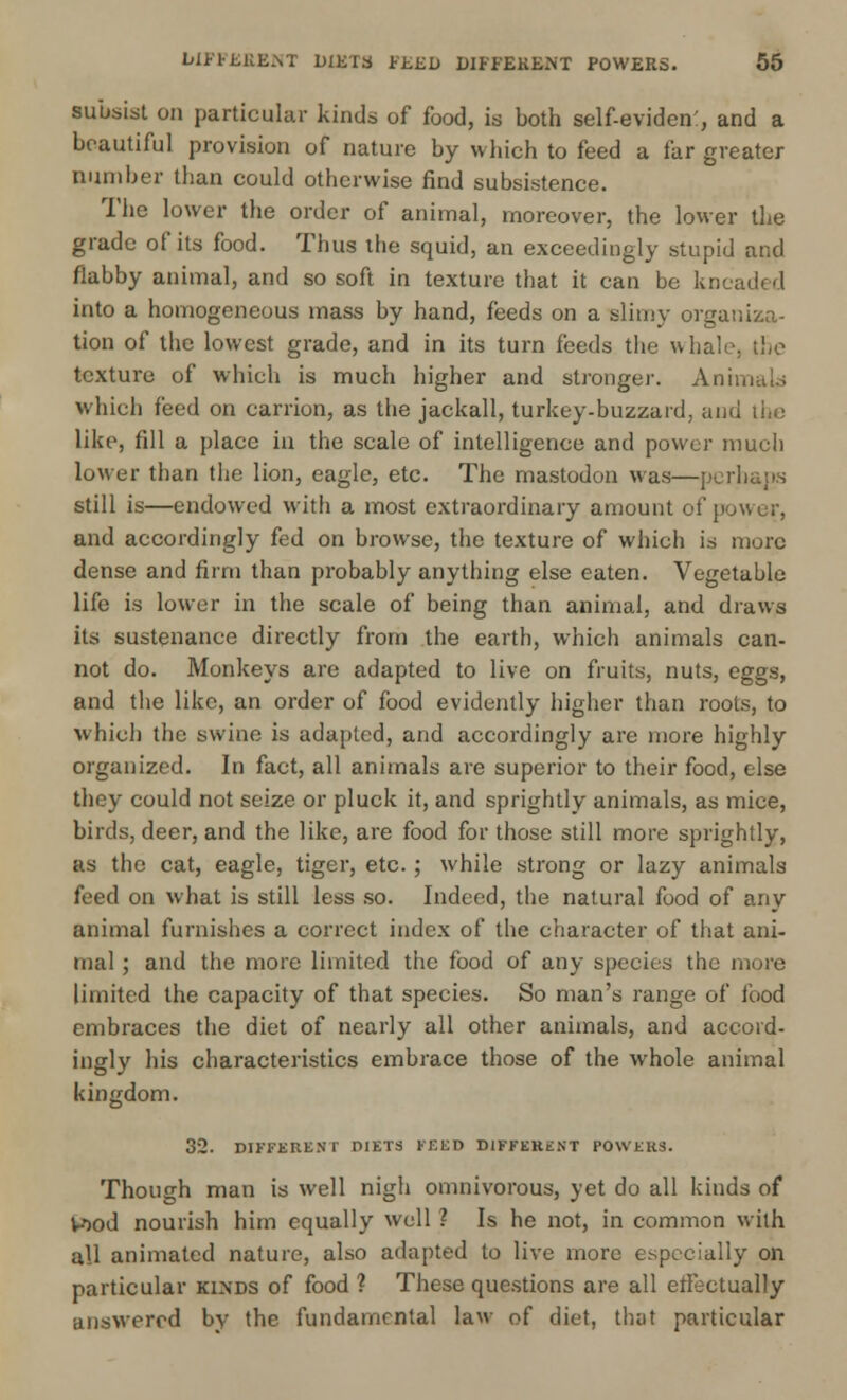 subsist on particular kinds of food, is both self-eviden:, and a beautiful provision of nature by which to feed a far greater number than could otherwise find subsistence. The lower the order of animal, moreover, the lower the grade of its food. Thus the squid, an exceedingly stupid and flabby animal, and so soft in texture that it can be kneaded into a homogeneous mass by hand, feeds on a slimy organiza- tion of the lowest grade, and in its turn feeds the whale, the texture of which is much higher and stronger. Animal.s which feed on carrion, as the jackall, turkey-buzzard, and the like, fill a place in the scale of intelligence and power much lower than the lion, eagle, etc. The mastodon was—perhaps still is—endowed with a most extraordinary amount of power, and accordingly fed on browse, the texture of which is more dense and firm than probably anything else eaten. Vegetable life is lower in the scale of being than animal, and draws its sustenance directly from the earth, which animals can- not do. Monkeys are adapted to live on fruits, nuts, eggs, and the like, an order of food evidently higher than roots, to which the swine is adapted, and accordingly are more highly organized. In fact, all animals are superior to their food, else they could not seize or pluck it, and sprightly animals, as mice, birds, deer, and the like, are food for those still more sprightly, as the cat, eagle, tiger, etc.; while strong or lazy animals feed on what is still less so. Indeed, the natural food of any animal furnishes a correct index of the character of that ani- mal ; and the more limited the food of any species the more limited the capacity of that species. So man's range of food embraces the diet of nearly all other animals, and accord- ingly his characteristics embrace those of the whole animal kingdom. 32. DIFFERENT DIETS FEED DIFFERENT POWERS. Though man is well nigh omnivorous, yet do all kinds of Wood nourish him equally well ? Is he not, in common with all animated nature, also adapted to live more especially on particular kinds of food ? These questions are all effectually answered by the fundamental law of diet, that particular