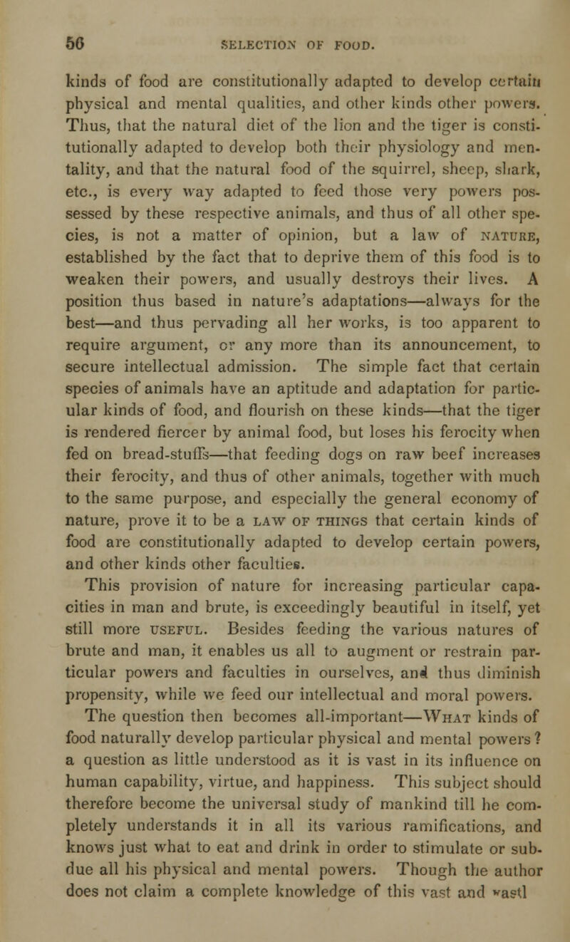 kinds of food are constitutionally adapted to develop certain physical and mental qualities, and other kinds other powers. Thus, that the natural diet of the lion and the tiger is consti- tutionally adapted to develop both their physiology and men- tality, and that the natural food of the squirrel, sheep, shark, etc., is every way adapted to feed those very powers pos- sessed by these respective animals, and thus of all other spe- cies, is not a matter of opinion, but a law of nature, established by the fact that to deprive them of this food is to weaken their powers, and usually destroys their lives. A position thus based in nature's adaptations—always for the best—and thus pervading all her works, is too apparent to require argument, or any more than its announcement, to secure intellectual admission. The simple fact that certain species of animals have an aptitude and adaptation for partic- ular kinds of food, and flourish on these kinds—that the tiger is rendered fiercer by animal food, but loses his ferocity when fed on bread-stuffs—that feeding dogs on raw beef increases their ferocity, and thus of other animals, together with much to the same purpose, and especially the general economy of nature, prove it to be a law of things that certain kinds of food are constitutionally adapted to develop certain powers, and other kinds other faculties. This provision of nature for increasing particular capa- cities in man and brute, is exceedingly beautiful in itself, yet still more useful. Besides feeding the various natures of brute and man, it enables us all to augment or restrain par- ticular powers and faculties in ourselves, and thus diminish propensity, while we feed our intellectual and moral powers. The question then becomes all-important—What kinds of food naturally develop particular physical and mental powers ? a question as little understood as it is vast in its influence on human capability, virtue, and happiness. This subject should therefore become the universal study of mankind till he com- pletely understands it in all its various ramifications, and knows just what to eat and drink in order to stimulate or sub- due all his physical and mental powers. Though the author does not claim a complete knowledge of this vast and *astl