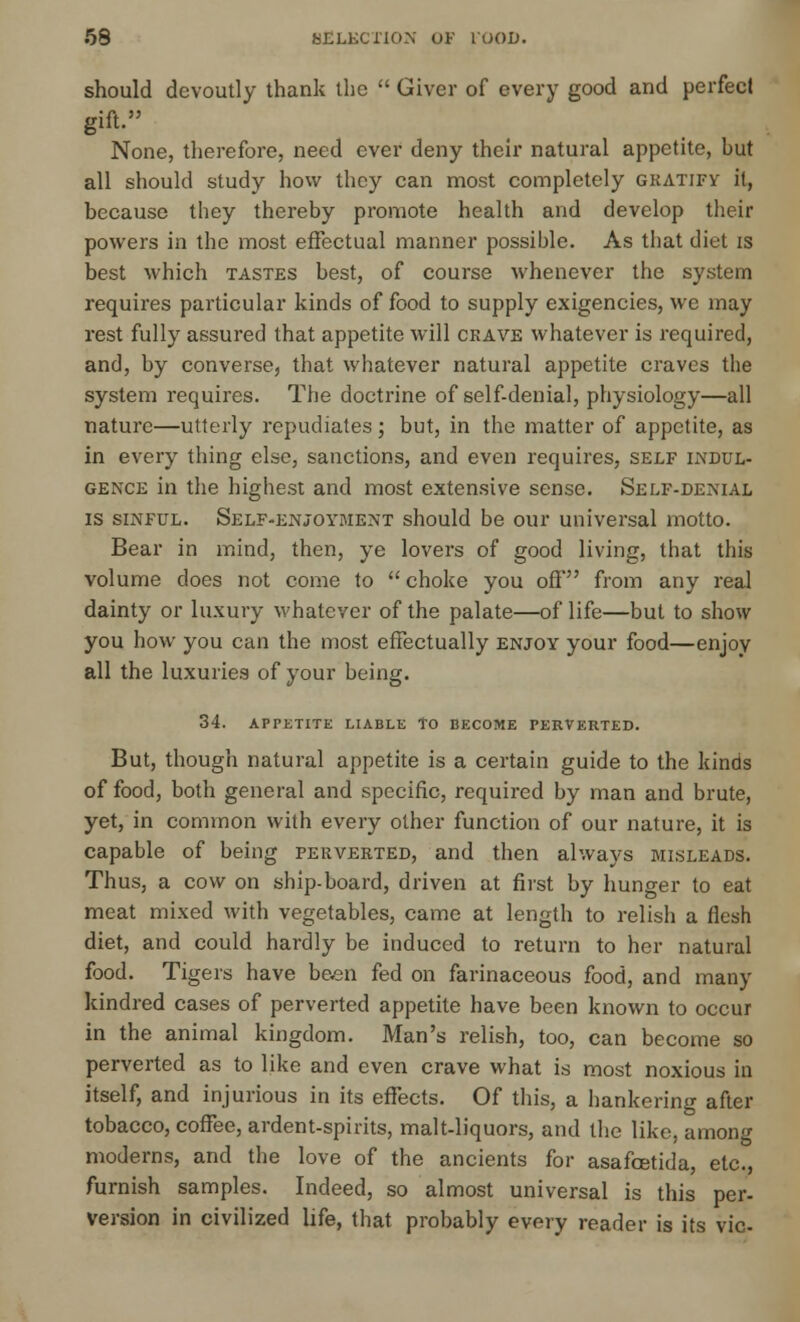 should devoutly thank the  Giver of every good and perfect gift. None, therefore, need ever deny their natural appetite, but all should study how they can most completely gratify it, because they thereby promote health and develop their powers in the most effectual manner possible. As that diet is best which tastes best, of course whenever the system requires particular kinds of food to supply exigencies, we may rest fully assured that appetite will ckave whatever is required, and, by converse, that whatever natural appetite craves the system requires. The doctrine of self-denial, physiology—all nature—utterly repudiates; but, in the matter of appetite, as in every thing else, sanctions, and even requires, self indul- gence in the highest and most extensive sense. Self-denial is sinful. Self-enjoyment should be our universal motto. Bear in mind, then, ye lovers of good living, that this volume does not come to  choke you off from any real dainty or luxury whatever of the palate—of life—but to show you how you can the most effectually enjoy your food—enjoy all the luxuries of your being. 34. APPETITE LIABLE TO BECOME PERVERTED. But, though natural appetite is a certain guide to the kinds of food, both general and specific, required by man and brute, yet, in common with every other function of our nature, it is capable of being perverted, and then always misleads. Thus, a cow on ship-board, driven at first by hunger to eat meat mixed with vegetables, came at length to relish a flesh diet, and could hardly be induced to return to her natural food. Tigers have been fed on farinaceous food, and many kindred cases of perverted appetite have been known to occur in the animal kingdom. Man's relish, too, can become so perverted as to like and even crave what is most noxious in itself, and injurious in its effects. Of this, a hankering after tobacco, coffee, ardent-spirits, malt-liquors, and the like, among moderns, and the love of the ancients for asafcetida, etc., furnish samples. Indeed, so almost universal is this per- version in civilized life, that probably every reader is its vie-