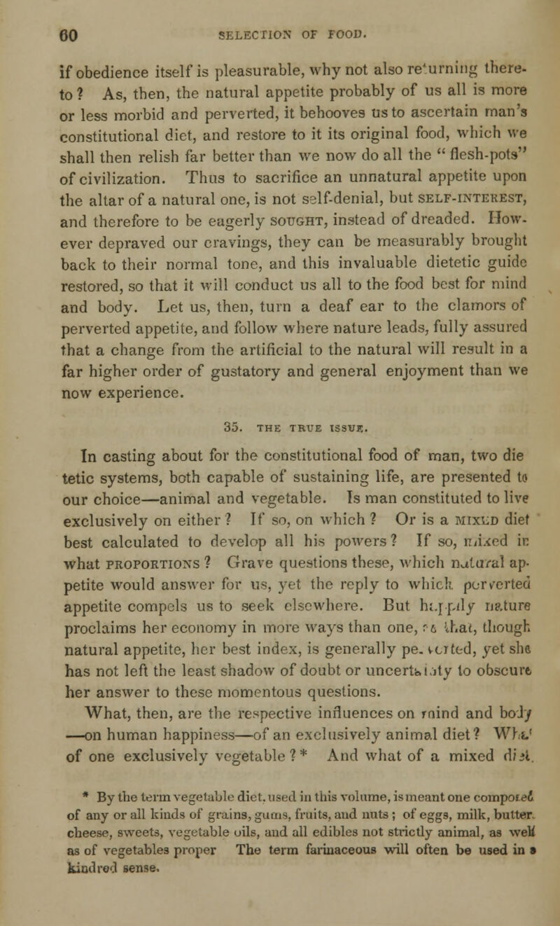 if obedience itself is pleasurable, why not also returning there- to ? As, then, the natural appetite probably of us all is more or less morbid and perverted, it behooves us to ascertain man's constitutional diet, and restore to it its original food, which we shall then relish far better than we now do all the  flesh-pots of civilization. Thus to sacrifice an unnatural appetite upon the altar of a natural one, is not self-denial, but self-interest, and therefore to be eagerly sought, instead of dreaded. How- ever depraved our cravings, they can be measurably brought back to their normal tone, and this invaluable dietetic guide restored, so that it will conduct us all to the food best for mind and body. Let us, then, turn a deaf ear to the clamors of perverted appetite, and follow where nature leads, fully assured that a change from the artificial to the natural will result in a far higher order of gustatory and general enjoyment than we now experience. 35. THE TRUE ISSUE. In casting about for the constitutional food of man, two die tetic systems, both capable of sustaining life, are presented to our choice—animal and vegetable. Is man constituted to live exclusively on either ? If so, on which ? Or is a mixud diet best calculated to develop all his powers? If so, n/ixed in what proportions ? Grave questions these, which natural ap- petite would answer for us, yet the reply to which, perverted appetite compels us to seek elsewhere. But hi.r-pily nature proclaims her economy in more ways than one, ft lhal, though natural appetite, her best index, is generally pe. verted, yet she has not left the least shadow of doubt or uncertainty to obscure, her answer to these momentous questions. What, then, are the respective influences on roind and body —on human happiness—of an exclusively animal diet ? Whs.' of one exclusively vegetable?* And what of a mixed dial. * By the term vegetable diet, vised in this volume, is meant one composed of any or all kinds of grains, gums, fruits, and nuts ; of eggs, milk, butter cheese, sweets, vegetable oils, and all edibles not strictly animal, as weM as of vegetables proper The term farinaceous will often be used in s kind red sense.