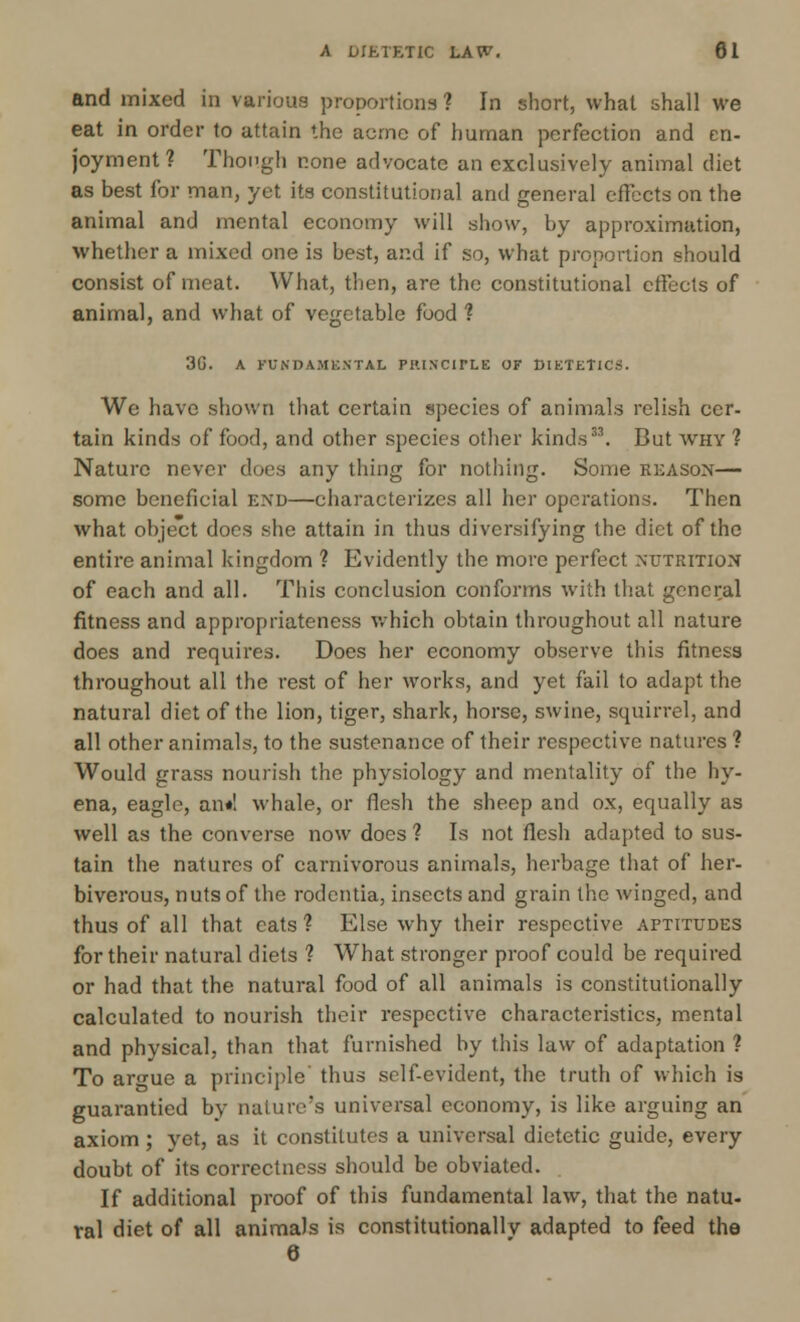 A DIETETIC LAW. 81 and mixed in various proportions ? In short, what shall we eat in order to attain the acme of human perfection and en- joyment? Though none advocate an exclusively animal diet as best for man, yet its constitutional and general effects on the animal and mental economy will show, by approximation, whether a mixed one is best, and if so, what proportion should consist of meat. What, then, are the constitutional effects of animal, and what of vegetable food ? 3G. A FUNDAMENTAL PRINCIPLE OF DIETETICS. We have shown that certain species of animals relish cer- tain kinds of food, and other species other kinds33. But why ? Nature never does any thing for nothing. Some reason— some beneficial end—characterizes all her operations. Then what object does she attain in thus diversifying the diet of the entire animal kingdom ? Evidently the more perfect nutrition of each and all. This conclusion conforms with that general fitness and appropriateness which obtain throughout all nature does and requires. Does her economy observe this fitness throughout all the rest of her works, and yet fail to adapt the natural diet of the lion, tiger, shark, horse, swine, squirrel, and all other animals, to the sustenance of their respective natures ? Would grass nourish the physiology and mentality of the hy- ena, eagle, an*! whale, or flesh the sheep and ox, equally as well as the converse now does ? Is not flesh adapted to sus- tain the natures of carnivorous animals, herbage that of her- biverous, nuts of the rodentia, insects and grain the winged, and thus of all that eats? Else why their respective aptitudes for their natural diets ? What stronger proof could be required or had that the natural food of all animals is constitutionally calculated to nourish their respective characteristics, mental and physical, than that furnished by this law of adaptation ? To argue a principle' thus self-evident, the truth of which is guarantied by nature's universal economy, is like arguing an axiom ; yet, as it constitutes a universal dietetic guide, every doubt of its correctness should be obviated. If additional proof of this fundamental law, that the natu- ral diet of all animals is constitutionally adapted to feed the