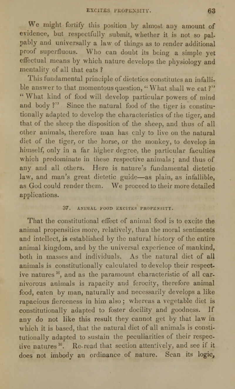 We might fortify this position by almost any amount of evidence, but respectfully submit, whether it is not so pal- pably and universally a law of things as to render additional proof superfluous. Who can doubt its being a simple yet effectual means by which nature develops the physiology and mentality of all that eats ? This fundamental principle of dietetics constitutes an infalli- ble answer to that momentous question, What shall we eat?  What kind of food will develop particular powers of mind and body V Since the natural food of the tiger is constitu- tionally adapted to develop the characteristics of the tiger, and that of the sheep the disposition of the sheep, and thus of all other animals, therefore man has only to live on the natural diet of the tiger, or the horse, or the monkey, to develop in himself, only in a far higher degree, the particular faculties which predominate in these respective animals; and thus of any and all others. Here is nature's fundamental dietetic law, and man's great dietetic guide—as plain, as infallible, as God could render them. We proceed to their more detailed applications. 37. ANIMAL J'OOD KXClTES PROPENSITY. That the constitutional effect of animal food is to excite the animal propensities more, relatively, than the moral sentiments and intellect, is established by the natural history of the entire animal kingdom, and by the universal experience of mankind, both in masses and individuals. As the natural diet of all animals is constitutionally calculated to develop their respect- ive natures35, and as the paramount characteristic of all car- nivorous animals is rapacity and ferocity, therefore animal food, eaten by man, naturally and necessarily develops a like rapacious fierceness in him also; whereas a vegetable diet is constitutionally adapted to foster docility and goodness. If any do not like this result they cannot get by that law in which it is based, that the natural diet of all animals is consti- tutionally adapted to sustain the peculiarities of their respec- tive natures35. Re-read that section attentively, and see if it does not imbodv an ordinance of nature. Scan its logic,