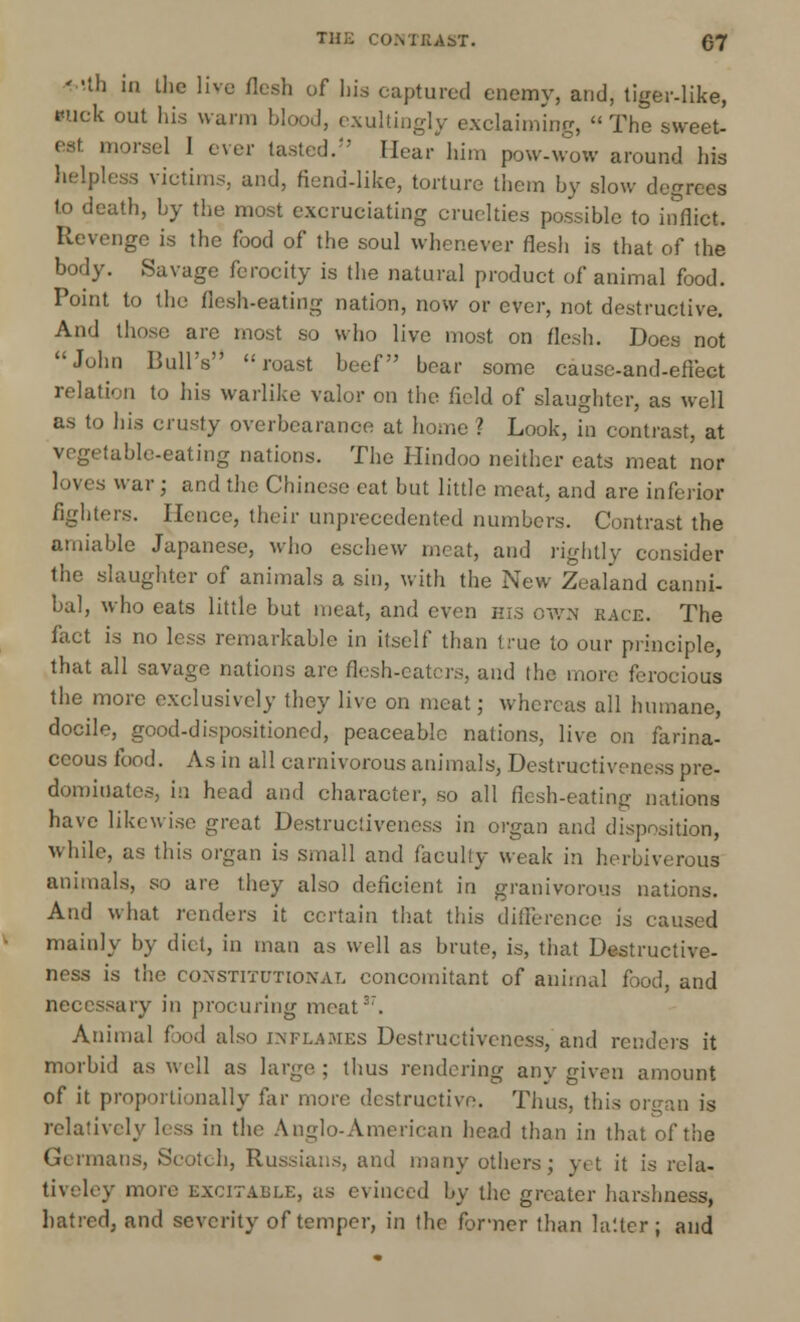 ' -th in the live flesh of Ilia captured enemy, and, tiger-like, Kick out his warm blood, exultingly exclaiming, The sweet- est morsel 1 ever tasted.'' Hear him pow-wow around his helpless victims, and, fiend-like, torture them by slow degrees to death, by the most excruciating cruelties possible to inflict. Revenge is the food of the soul whenever flesh is that of the body. Savage ferocity is the natural product of animal food. Point to the flesh-eating nation, now or ever, not destructive. And those are most so who live most on flesh. Does not John Bull's roast beef bear some cause-and-eflect relation to his warlike valor on the field of slaughter, as well as to his crusty overbcarance at home ? Look, in contrast, at vegetable-eating nations. The Hindoo neither cats meat nor loves war ; and the Chinese eat but little meat, and are inferior fighters. Hence, their unprecedented numbers. Contrast the amiable Japanese, who eschew meat, and rightly consider the slaughter of animals a sin, with the New Zealand canni- bal, who eats little but meat, and even his own race. The fact is no less remarkable in itself than true to our principle, that all savage nations arc flesh-eaters, and the more ferocious the more exclusively they live on meat; whereas all humane, docile, good-dispositioned, peaceable nations, live on farina- ceous food. As in all carnivorous animals, Destructiveness pre- dominates, in head and character, so all flesh-eating nations have likewise great Destructiveness in organ and disposition, while, as this organ is small and faculty weak in herbivorous animals, so are they also deficient in granivorous nations. And what renders it certain that this difference is caused mainly by diet, in man as well as brute, is, that Destructive- ness is the constitutional concomitant of animal food, and necessary in procuring meat37. Animal food also inflames Destructiveness, and renders it morbid as well as large. ; thus rendering any given amount of it proportionally far more destructive. Thus, this organ is relatr in the Anglo-American head than in that of the Germans, Scotch, Russians, and many others; yet it is rela- tively more EXCITABLE, as evinced by the greater harshness, hatred, and severity of temper, in the former than la'.lcr ; and