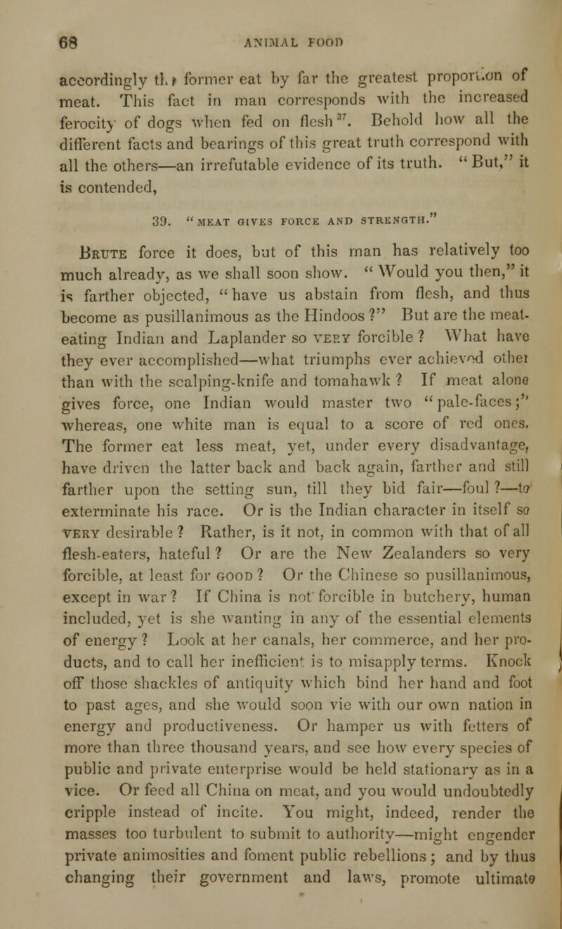 accordingly th t former eat by far the greatest propori.on of meat. This fact in man corresponds with the increased ferocity of dogs when fed on flesh37. Behold how all the different facts and bearings of this great truth correspond with all the others—an irrefutable evidence of its truth.  But, it is contended, 39. MEAT GIVES FORCE AND STRENGTH. Brute force it does, but of this man has relatively too much already, as we shall soon show.  Would you then, it is farther objected, have us abstain from flesh, and thus become as pusillanimous as the Hindoos ? But are the meat- eating Indian and Laplander so very forcible ? What have they ever accomplished—what triumphs ever achieved othei than with the scalping-knife and tomahawk ? If meat alone gives force, one Indian would master two pale-faces;'' whereas, one white man is equal to a score of red ones. The former eat less meat, yet, under every disadvantage, have driven the latter back and back again, farther and still farther upon the setting sun, till they bid fair—foul ?—to exterminate his race. Or is the Indian character in itself so very desirable? Rather, is it not, in common with that of all flesh-eaters, hateful ? Or are the New Zealanders so very forcible, at least for good? Or the Chinese so pusillanimous, except in war? If China is not forcible in butchery, human included, yet is she wanting in any of the essential elements of energy ? Look at her canals, her commerce, and her pro- ducts, and to call her inefficient is to misapply terms. Knock off those shackles of antiquity which bind her hand and foot to past ages, and she would soon vie with our own nation in energy and productiveness. Or hamper us with fetters of more than three thousand years, and see how every species of public and private enterprise would be held stationary as in a vice. Or feed all China on meat, and you would undoubtedly cripple instead of incite. You might, indeed, render the masses too turbulent to submit to authority—might engender private animosities and foment public rebellions; and by thus changing their government and laws, promote ultimate