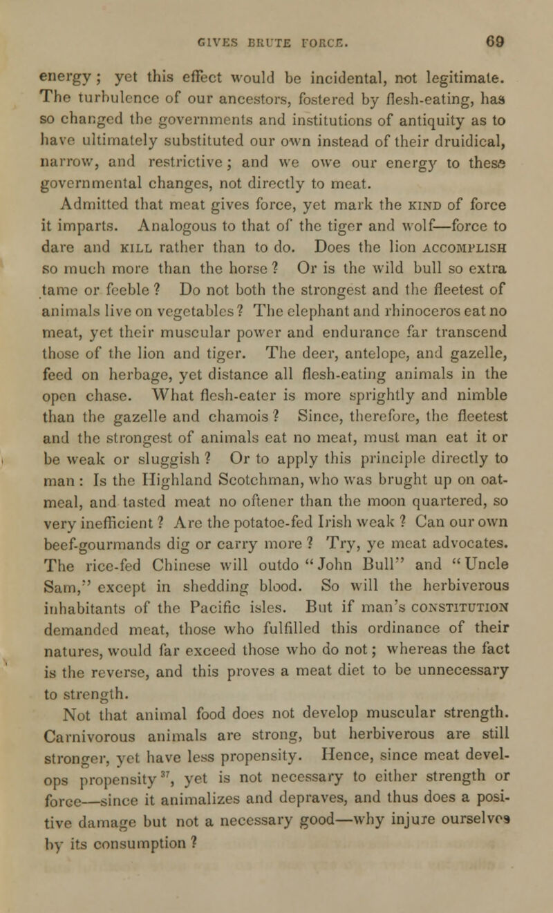 energy; yet this effect would be incidental, not legitimate. The turbulence of our ancestors, fostered by flesh-eating, has so changed the governments and institutions of antiquity as to have ultimately substituted our own instead of their druidical, narrow, and restrictive; and we owe our energy to these governmental changes, not directly to meat. Admitted that meat gives force, yet mark the kind of force it imparts. Analogous to that of the tiger and wolf—force to dare and kill rather than to do. Does the lion accomplish so much more than the horse? Or is the wild bull so extra tame or feeble ? Do not both the strongest and the fleetest of animals live on vegetables ? The elephant and rhinoceros eat no meat, yet their muscular power and endurance far transcend those of the lion and tiger. The deer, antelope, and gazelle, feed on herbage, yet distance all flesh-eating animals in the open chase. What flesh-eater is more sprightly and nimble than the gazelle and chamois ? Since, therefore, the fleetest and the strongest of animals eat no meat, must man eat it or be weak or sluggish ? Or to apply this principle directly to man : Is the Highland Scotchman, who was brught up on oat- meal, and tasted meat no oftener than the moon quartered, so very inefficient ? Are the potatoe-fed Irish weak ? Can our own beef-gourmands dig or carry more ? Try, ye meat advocates. The rice-fed Chinese will outdo  John Bull' and Uncle Sam/' except in shedding blood. So will the herbiverous inhabitants of the Pacific isles. But if man's constitution demanded meat, those who fulfilled this ordinance of their natures, would far exceed those who do not; whereas the fact is the reverse, and this proves a meat diet to be unnecessary to strength. Not that animal food does not develop muscular strength. Carnivorous animals are strong, but herbiverous are still stronger, yet have less propensity. Hence, since meat devel- ops propensity37, yet is not necessary to either strength or forGC—since it annualizes and depraves, and thus does a posi- tive damage but not a necessary good—why injuxe ourselves by its consumption ?