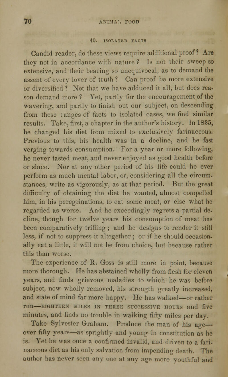 40. 1SOLATKD FACT3 Candid reader, do these views require additional proof? Are they not in accordance with nature ? Is not their sweep so extensive, and their bearing so unequivocal, as to demand the assent of every lover of truth ? Can proof be more extensive or diversified ? Not that we have adduced it all, but does rea- son demand more ? Yet, partly for the encouragement of the wavering, and partly to finish out our subject, on descending from these ranges of facts to isolated cases, we find similar results. Take, first, a chapter in the author's history. In 1835, he changed his diet from mixed to exclusively farinaceous. Previous to this, his health was in a decline, and he fast verging towards consumption. For a year or more following, he never tasted meat, and never enjoyed as good health before or since. Nor at any other period of his life could he ever perform as much mental labor, or, considering all the circum- stances, write as vigorously, as at that period. But the great difficulty of obtaining the diet he wanted, almost compelled him, in his peregrinations, to eat some meat, or else what he regarded as worse. And he exceedingly regrets a partial de- cline, though for twelve years his consumption of meat has been comparatively trifling; and he designs to render it still less, if not to suppress it altogether; or if he should occasion- ally eat a little, it will not be from choice, but because rather this than worse. The experience of R. Goss is still more in point, because more thorough. He has abstained wholly from flesh for eleven years, and finds grievous maladies to which he was before subject, now wholly removed, his strength greatly increased, and state of mind far more happy. He has walked—or rather run EIGHTEEN MILES IN THREE SUCCESSIVE HOURS and five minutes, and finds no trouble in walking fifty miles per day. Take Sylvester Graham. Produce the man of his age— over fifty years—as sprightly and young in constitution as he is. Yet he was once a confirmed invalid, and driven to a fari- naceous diet as his only salvation from impending death. The author has never seen any one at any age more vouthful and