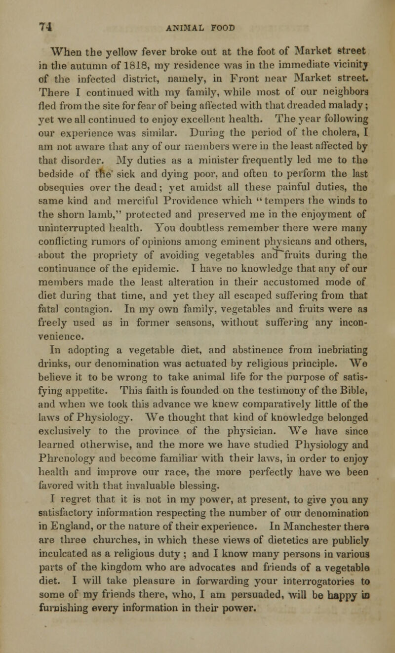 When the yellow fever broke out at the foot of Market street in the autumn of 1818, my residence was in the immediate vicinity of the infected district, namely, in Front near Market street. There I continued with my family, while most of our neighbors fled from the site for fear of being affected with that dreaded malady; yet we all continued to enjoy excellent health. The year following our experience was similar. During the period of the cholera, I am not aware that any of our members were in the least affected by that disorder. My duties as a minister frequently led me to the bedside of the' sick and dying poor, and often to perform the last obsequies over the dead; yet amidst all these painful duties, the same kind and merciful Providence which  tempers the winds to the shorn lamb, protected and preserved me in the enjoyment of uninterrupted health. You doubtless remember there were many conflicting rumors of opinions among eminent physicans and others, about the propriety of avoiding vegetables ana fruits during the continuance of the epidemic. I have no knowledge that any of our members made the least alteration in their accustomed mode of diet during that time, and yet they all escaped suffering from that fatal contagion. In my own family, vegetables and fruits were as freely used as in former seasons, without suffering any incon- venience. In adopting a vegetable diet, and abstinence from inebriating drinks, our denomination was actuated by religious principle. We believe it to be wrong to take animal life for the purpose of satis- fying appetite. This faith is founded on the testimony of the Bible, and when we took this advance we knew comparatively little of the laws of Physiology. We thought that kind of knowledge belonged exclusively to the province of the physician. We have since learned otherwise, and the more we have studied Physiology and Phrenology and become familiar with their laws, in order to enjoy health and improve our race, the more perfectly have we been favored with that invaluable blessing. I regret that it is not in my power, at present, to give you any satisfactory information respecting the number of our denomination in England, or the nature of their experience. In Manchester there are three churches, in which these views of dietetics are publicly inculcated as a religious duty ; and I know many persons in various parts of the kingdom who are advocates and friends of a vegetable diet. I will take pleasure in forwarding your interrogatories to some of my friends there, who, I am persuaded, will be happy in furnishing every information in their power.