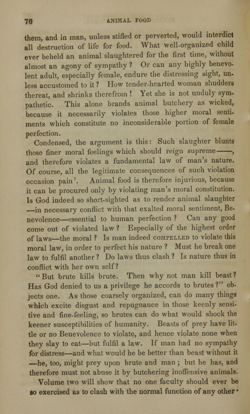 them, and in man, unless stifled or perverted, would interdict all destruction of life for food. What well-organized child ever beheld an animal slaughtered for the first time, without almost an agony of sympathy ? Or can any highly benevo- lent adult, especially female, endure the distressing sight, un- less accustomed to it ? How tender-hearted woman shudders thereat, and shrinks therefrom ! Yet she is not unduly sym- pathetic. This alone brands animal butchery as wicked, because it necessarily violates those higher moral senti- ments which constitute no inconsiderable portion of female perfection. Condensed, the argument is this: Such slaughter blunts those finer moral feelings which should reign supreme , and therefore violates a fundamental law of man's nature. Of course, all the legitimate consequences of such violation occasion pain7. Animal food is therefore injurious, because it can be procured only by violating man's moral constitution. Is God indeed so short-sighted as to render animal slaughter —in necessary conflict with that exalted moral sentiment, Be- ncvolence—essential to human perfection ? Can any good come out of violated law ? Especially of the highest order 0f iaws—the moral ? Is man indeed compelled to violate this moral law, in order to perfect his nature ? Must he break one law to fulfil another ? Do laws thus clash ? Is nature thus in conflict with her own self? But brute kills brute. Then why not man kill beast? Has God denied to us a privilege he accords to brutes ? ob- jects one. As those coarsely organized, can do many things which excite disgust and repugnance in those keenly sensi- tive and fine-feeling, so brutes can do what would shock the keener susceptibilities of humanity. Beasts of prey have lit- tle or no Benevolence to violate, and hence violate none when they slay to eat—but fulfil a law. If man had no sympathy for distress—and what would he be better than beast without it —he, too, might prey upon brute and man ; but he has, and therefore must not abuse it by butchering inoffensive animals. Volume two will show that no one faculty should ever be 80 exercised as to clash with the normal function of any other •