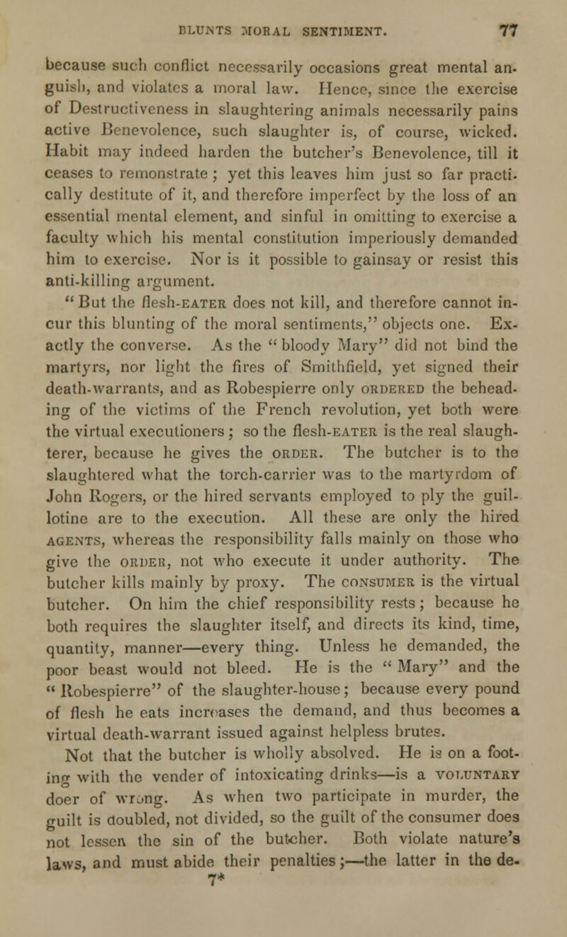 because such conflict necessarily occasions great mental an- guisli, and violates a moral law. Hence, since the exercise of Destructivcness in slaughtering animals necessarily pains active Benevolence, such slaughter is, of course, wicked. Habit may indeed harden the butcher's Benevolence, till it ceases to remonstrate; yet this leaves him just so far practi. cally destitute of it, and therefore imperfect by the loss of an essential mental element, and sinful in omitting to exercise a faculty which his mental constitution imperiously demanded him to exercise. Nor is it possible to gainsay or resist this anti-killing argument.  But the flesh-EATER does not kill, and therefore cannot in- cur this blunting of the moral sentiments, objects one. Ex- actly the converse. As the bloody Mary did not bind the martyrs, nor light the fires of Smithfield, yet signed their death-warrants, and as Robespierre only ordered the behead- ing of the victims of the French revolution, yet both were the virtual executioners ; so the flesh-EATER is the real slaugh- terer, because he gives the order. The butcher is to the slaughtered what the torch-carrier was to the martyrdom of John Rogers, or the hired servants employed to ply the guil- lotine are to the execution. All these are only the hired agents, whereas the responsibility falls mainly on those who give the order, not who execute it under authority. The butcher kills mainly by proxy. The consumer is the virtual butcher. On him the chief responsibility rests; because he both requires the slaughter itself, and directs its kind, time, quantity, manner—every thing. Unless he demanded, the poor beast would not bleed. He is the  Mary and the  Robespierre of the slaughter-house; because every pound of flesh he eats increases the demand, and thus becomes a virtual death-warrant issued against helpless brutes. Not that the butcher is wholly absolved. He is on a foot- ing with the vender of intoxicating drinks—is a voluntary doer of wrung. As when two participate in murder, the guilt is doubled, not divided, so the guilt of the consumer does not lessen the sin of the butcher. Both violate nature's laws, and must abide their penalties;—the latter in the de. 7*