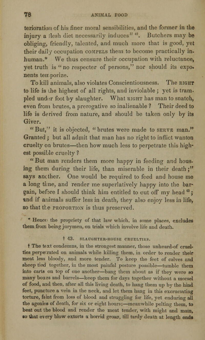 terioratioM of his finer moral sensibilities, and the former in ihe injury a flesh diet necessarily induces3742. Butchers may be obliging, friendly, talented, and much more that is good, yet their daily occupation compels them to become practically in- human.* We thus censure their occupation with reluctance, yet truth is no respecter of persons, nor should its expo, nents terr.porize. To kill animals, also violates Conscientiousness. The right to life is i.he highest of all rights, and inviolable; yet is tram, pled und:r foot by slaughter. What right has man to snatch, even from brutes, a prerogative so inalienable ? Their deed to life is derived from nature, and should be taken only by its Giver. But,' it is objected, brutes were made to serve man. Granted j but all admit that man has no right to inflict wanton cruelty on brutes—then how much less to perpetrate this high- est possiljle cruelty ?  But man renders them more happy in feeding and hous- ing them during their life, than miserable in their death; says another. One would be required to feed and house me a long time, and render me superlatively happy into the bar- gain, before I should think him entitled to cut off my head 43; and if animals suffer less in death, they also enjoy less in life, so that tie proportion is thus preserved. * Hence the propriety of that law which, in some places, excludes them from being jurymen, on trials which involve life and death. t 43. SLAUGHTER-HOUSE CRUELTIES. t The text condemns, in the strongest manner, those unheard-of cruel- ties perpetrated on animals while killing them, in order to render their meat less bloody, and more tender. To keep the feet of calves and sheep tied together, in the most painfnl posture possible—tumble them into carts on top of one another—bang them about as if they were so many bojces and barrels—keep them for days together without a morsel of food, aad then, after all this living death, to hang them up by the hind feet, puncture a vein in the neck, and let them hang in this excruciating torture, faint from loss of blood and struggling for life, yet enduring all the agonitis of death, for six or eight hours;—meanwhile pelting them, to beat out the blood and render the meat tender, with might and mam, so that every blow extorts a horrid groan, rill tardy death at length ends