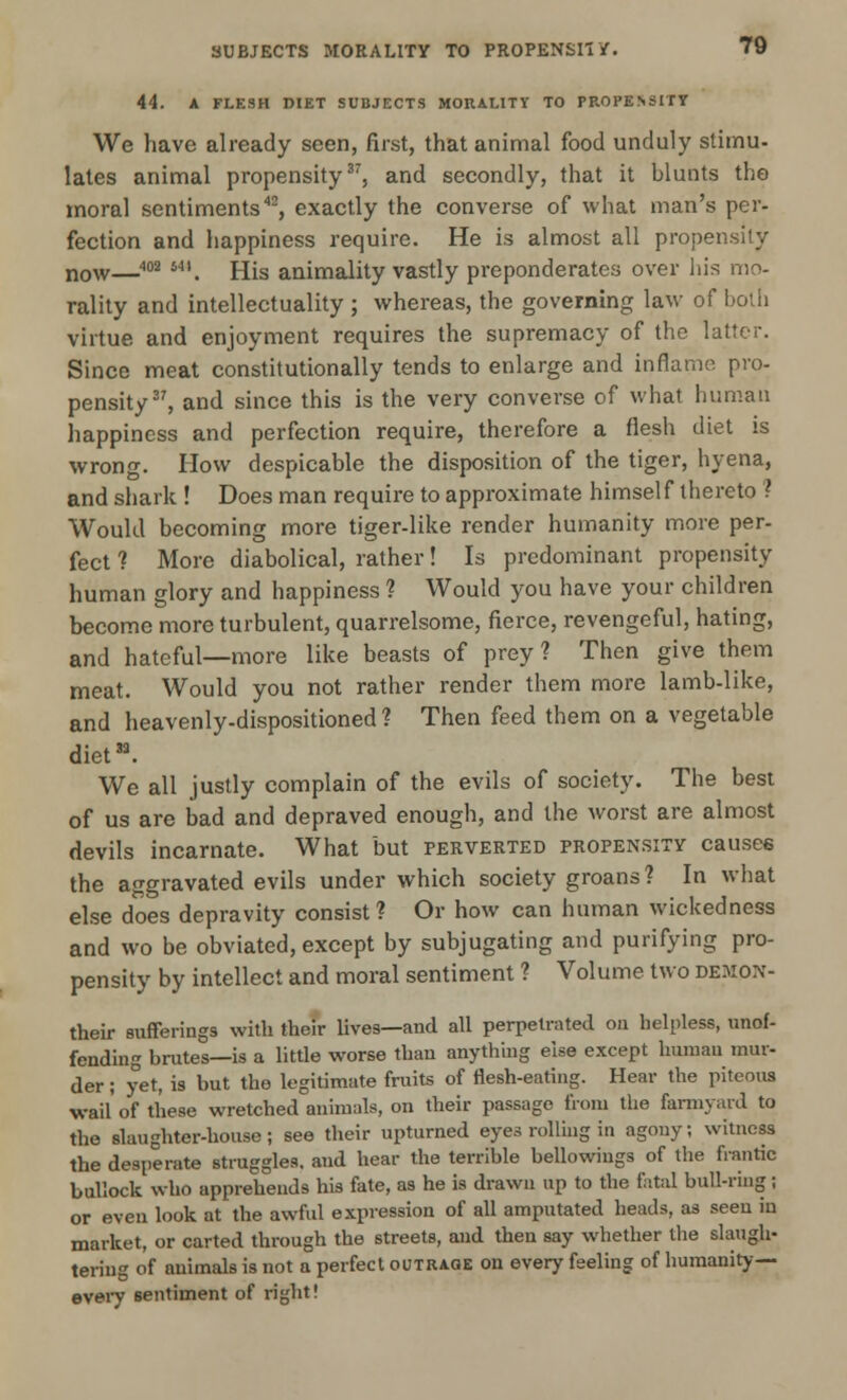 44. A FLESH DIET SUBJECTS MORALITY TO PROPENSITY We have already seen, first, that animal food unduly stimu- lates animal propensity37, and secondly, that it blunts the moral sentiments42, exactly the converse of what man's per- fection and happiness require. He is almost all propensity now—m •**. His animality vastly preponderates over his mo- rality and intellectuality ; whereas, the governing law of both virtue and enjoyment requires the supremacy of the latter. Since meat constitutionally tends to enlarge and inflame pro- pensity37, and since this is the very converse of what human happiness and perfection require, therefore a flesh diet is wrong. How despicable the disposition of the tiger, hyena, and shark ! Does man require to approximate himself thereto ? Would becoming more tiger-like render humanity more per- fect ? More diabolical, rather! Is predominant propensity human glory and happiness ? Would you have your children become more turbulent, quarrelsome, fierce, revengeful, hating, and hateful—more like beasts of prey? Then give them meat. Would you not rather render them more lamb-like, and heavenly-dispositioned ? Then feed them on a vegetable diet33. We all justly complain of the evils of society. The best of us are bad and depraved enough, and the worst are almost devils incarnate. What but perverted propensity causes the aggravated evils under which society groans? In what else does depravity consist? Or how can human wickedness and wo be obviated, except by subjugating and purifying pro- pensity by intellect and moral sentiment ? Volume two demox- their sufferings with their lives—and all perpetrated on helpless, unof- fending brutes—is a little worse than anything else except human mur- der ; yet, is but the legitimate fruits of flesh-eating. Hear the piteous wail' of these wretched animals, on their passage from the farmyard to the slaughter-house; see their upturned eyes rolling in agony; witness the desperate struggles, and hear the terrible bellowings of the frantic bullock who apprehends his fate, as he is drawn up to the fatal bull-ring; or even look at the awful expression of all amputated heads, as seen in market, or carted through the streets, and then say whether the slaugh- tering of animals is not a perfect outrage on every feeling of humanity— every sentiment of right!