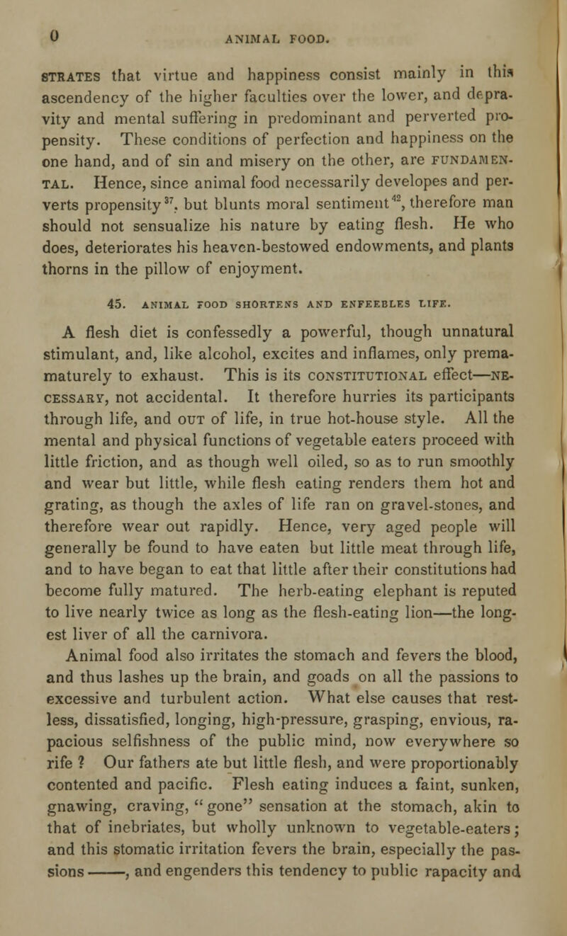 strates that virtue and happiness consist mainly in this ascendency of the higher faculties over the lower, and depra- vity and mental suffering in predominant and perverted pro- pensity. These conditions of perfection and happiness on the one hand, and of sin and misery on the other, are fundamen- tal. Hence, since animal food necessarily developes and per- verts propensity37, but blunts moral sentiment42, therefore man should not sensualize his nature by eating flesh. He who does, deteriorates his heaven-bestowed endowments, and plants thorns in the pillow of enjoyment. 45. ANIMAL FOOD SHORTENS AND ENFEEBLES LIFE. A flesh diet is confessedly a powerful, though unnatural stimulant, and, like alcohol, excites and inflames, only prema- maturely to exhaust. This is its constitutional effect—ne- cessary, not accidental. It therefore hurries its participants through life, and out of life, in true hot-house style. All the mental and physical functions of vegetable eaters proceed with little friction, and as though well oiled, so as to run smoothly and wear but little, while flesh eating renders them hot and grating, as though the axles of life ran on gravel-stones, and therefore wear out rapidly. Hence, very aged people will generally be found to have eaten but little meat through life, and to have began to eat that little after their constitutions had become fully matured. The herb-eating elephant is reputed to live nearly twice as long as the flesh-eating lion—the long- est liver of all the carnivora. Animal food also irritates the stomach and fevers the blood, and thus lashes up the brain, and goads on all the passions to excessive and turbulent action. What else causes that rest- less, dissatisfied, longing, high-pressure, grasping, envious, ra- pacious selfishness of the public mind, now everywhere so rife ? Our fathers ate but little flesh, and were proportionably contented and pacific. Flesh eating induces a faint, sunken, gnawing, craving,  gone sensation at the stomach, akin to that of inebriates, but wholly unknown to vegetable-eaters; and this stomatic irritation fevers the brain, especially the pas- sions , and engenders this tendency to public rapacity and