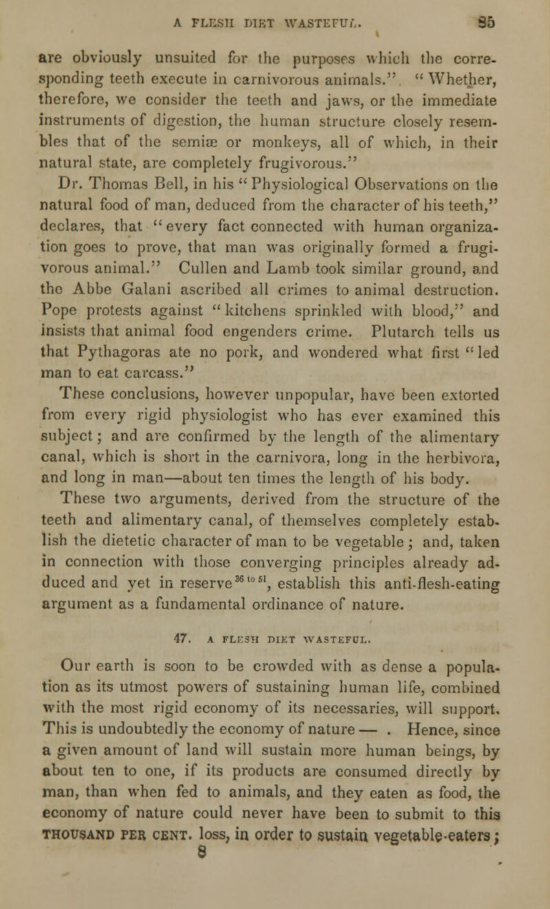 A FLESH DIM WASTEFUL. 35 are obviously unsuited for the purposes which the corre- sponding teeth execute in carnivorous animals.  Whether, therefore, we consider the teeth and jaws, or the immediate instruments of digestion, the human structure closely resem- bles that of the semiae or monkeys, all of which, in their natural state, are completely frugivorous. Dr. Thomas Bell, in his  Physiological Observations on the natural food of man, deduced from the character of his teeth, declares, that every fact connected with human organiza- tion goes to prove, that man was originally formed a frugi- vorous animal. Cullen and Lamb took similar ground, and the Abbe Galani ascribed all crimes to animal destruction. Pope protests against  kitchens sprinkled with blood, and insists that animal food engenders crime. Plutarch tells us that Pythagoras ate no pork, and wondered what first  led man to eat carcass. These conclusions, however unpopular, have been extorted from every rigid physiologist who has ever examined this subject; and are confirmed by the length of the alimentary canal, which is short in the carnivora, long in the herbivora, and long in man—about ten times the length of his body. These two arguments, derived from the structure of the teeth and alimentary canal, of themselves completely estab- lish the dietetic character of man to be vegetable ; and, taken in connection with those converging principles already ad- duced and yet in reserve36'051, establish this anti-fiesh-eating argument as a fundamental ordinance of nature. 47. A FLESH DIKT WASTEFUL. Our earth is soon to be crowded with as dense a popula- tion as its utmost powers of sustaining human life, combined with the most rigid economy of its necessaries, will support. This is undoubtedly the economy of nature — . Hence, since a given amount of land will sustain more human beings, by about ten to one, if its products are consumed directly by man, than when fed to animals, and they eaten as food, the economy of nature could never have been to submit to this thousand fer cent, loss, in order to sustain vegetable-eaters; 8