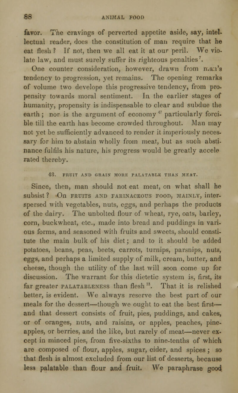 favor. The cravings of perverted appetite aside, say, intel- lectual reader, does the constitution of man require that he eat flesh ? If not, then we all eat it at our peril. We vio- late law, and must surely suffer its righteous penalties7. One counter consideration, however, drawn from man's tendency to progression, yet remains. The opening remarks of volume two develope this progressive tendency, from pro- pensity towards moral sentiment. In the earlier stages of humanity, propensity is indispensable to clear and subdue the earth; nor is the argument of economy' particularly forci- ble till the earth has become crowded throughout. Man may not yet be sufficiently advanced to render it imperiously neces- sary for him to abstain wholly from meat, but as such absti- nance fulfils his nature, his progress would be greatly accele rated thereby. 48. FRUIT AND GRAIN MORE PALATABLE THAN MEAT. Since, then, man should not eat meat, on what shall he subsist ? On fruits and farinaceous food, mainly, inter- spersed with vegetables, nuts, eggs, and perhaps the products of the dairy. The unbolted flour of wheat, rye, oats, barley, corn, buckwheat, etc., made into bread and puddings in vari- ous forms, and seasoned with fruits and sweets, should consti- tute the main bulk of his diet; and to it should be added potatoes, beans, peas, beets, carrots, turnips, parsnips, nuts, eggs, and perhaps a limited supply of milk, cream, butter, and cheese, though the utility of the last will soon come up for discussion. The warrant for this dietetic system is, first, its far greater palatableness than flesh S5. That it is relished better, is evident. We always reserve the best part of our meals for the dessert—though we ought to eat the best first— and that dessert consists of fruit, pies, puddings, and cakes, or of oranges, nuts, and raisins, or apples, peaches, pine- apples, or berries, and the like, but rarely of meat—never ex. cept in minced pies, from five-sixths to nine-tenths of which are composed of flour, apples, sugar, cider, and spices ; so that flesh is almost excluded from our list of desserts, because less palatable than flour and fruit. We paraphrase good