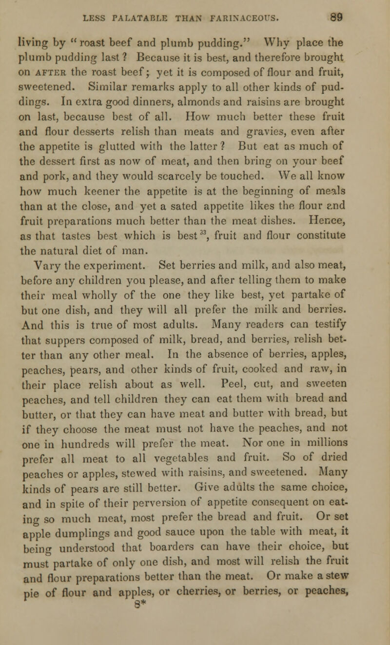 living by  roast beef and plumb pudding. Why place the plumb pudding last ? Because it is best, and therefore brought on after the roast beef; yet it is composed of flour and fruit, sweetened. Similar remarks apply to all other kinds of pud- dings. In extra good dinners, almonds and raisins are brought on last, because best of all. How much better these fruit and flour desserts relish than meats and gravies, even after the appetite is glutted with the latter ? But eat as much of the dessert first as now of meat, and then bring on your beef and pork, and they would scarcely be touched. We all know how much keener the appetite is at the beginning of meals than at the close, and yet a sated appetite likes the flour and fruit preparations much better than the meat dishes. Hence, as that tastes best which is best33, fruit and flour constitute the natural diet of man. Vary the experiment. Set berries and milk, and also meat, before any children you please, and after telling them to make their meal wholly of the one they like best, yet partake of but one dish, and they will all prefer the milk and berries. And this is true of most adults. Many readers can testify that suppers composed of milk, bread, and berries, relish bet- ter than any other meal. In the absence of berries, apples, peaches, pears, and other kinds of fruit, cooked and raw, in their place relish about as well. Peel, cut, and sweeten peaches, and tell children they can eat them with bread and butter, or that they can have meat and butter with bread, but if they choose the meat must not have the peaches, and not one in hundreds will prefer the meat. Nor one in millions prefer all meat to all vegetables and fruit. So of dried peaches or apples, stewed with raisins, and sweetened. Many kinds of pears are still better. Give adults the same choice, and in spite of their perversion of appetite consequent on eat- ing so much meat, most prefer the bread and fruit. Or set apple dumplings and good sauce upon the table with meat, it bein<r understood that boarders can have their choice, but must partake of only one dish, and most will relish the fruit and flour preparations better than the meat. Or make a stew pie of flour and apples, or cherries, or berries, or peaches,