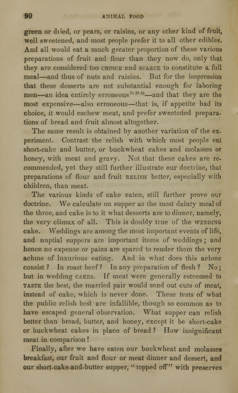 green or dn'ed, or pears, or raisins, or any other kind of fruit, well sweetened, and most people prefer it to all other edibles. And all would eat a much greater proportion of these various preparations of fruit and flour than they now do, only that they are considered too choice and scarce to constitute a full meal—and thus of nuts and raisins. But for the impression that these desserts are not substantial enough for laboring men—an idea entirely erroneous383940—and that they are the most expensive—also erroneous—that is, if appetite had its choice, it would eschew meat, and prefer sweetened prepara- tions of bread and fruit almost altogether. The same result is obtained by another variation of the ex- periment. Contrast the relish with which most people eat short-cake and butter, or buckwheat cakes and molasses or honey, with meat and gravy. Not that these cakes are re- commended, yet they still further illustrate our doctrine, that preparations of flour and fruit relish better, especially with children, than meat. The various kinds of cake eaten, still further prove our doctrine. We calculate on supper as the most dainty meal of the three, and cake is to it what desserts are to dinner, namely, the very climax of all. This is doubly true of the wedding cake. Weddings are among the most important events of life, and nuptial suppers are important items of weddings; and hence no expense or pains are spared to render them the very achme of luxurious eating. And in what does this achme consist? In roast beef ? In any preparation of flesh ? No; but in wedding cakes. If meat were generally esteemed to taste the best, the married pair would send out cuts of meat, instead of cake, which is never done. These tests of what the public relish best are infallible, though so common as to have escaped general observation. What supper can relish better than bread, butter, and honey, except it be short-cake or buckwheat cakes in place of bread ? How insignificant meat in comparison! Finally, after we have eaten our buckwheat and molasses breakfast, our fruit and flour or meat dinner and dessert, and our short-cake-and-butter supper,  topped off with preserves