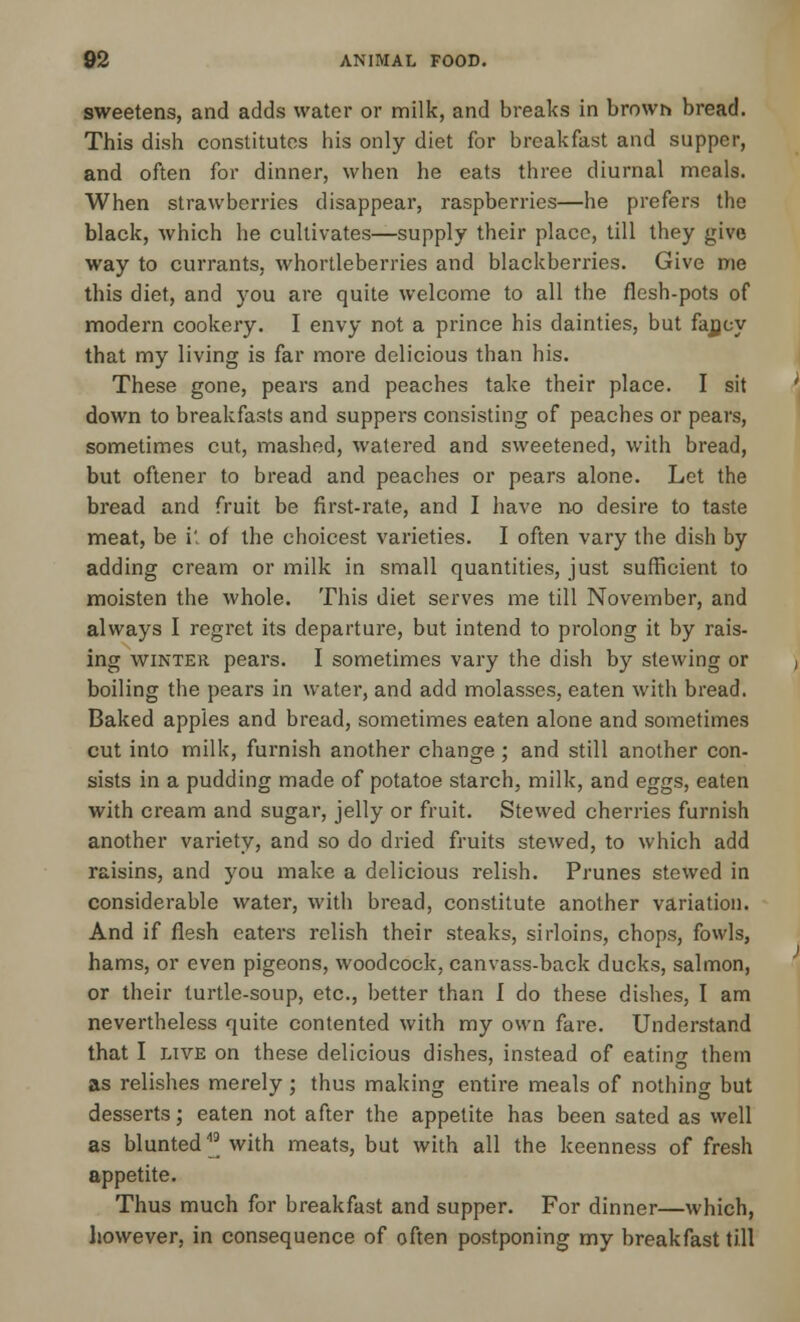 sweetens, and adds water or milk, and breaks in browh bread. This dish constitutes bis only diet for breakfast and supper, and often for dinner, when he eats three diurnal meals. When strawberries disappear, raspberries—he prefers the black, which he cultivates—supply their place, till they give way to currants, whortleberries and blackberries. Give me this diet, and you are quite welcome to all the flesh-pots of modern cookery. I envy not a prince his dainties, but fajjcy that my living is far more delicious than his. These gone, pears and peaches take their place. I sit down to breakfasts and suppers consisting of peaches or pears, sometimes cut, mashed, watered and sweetened, with bread, but oftener to bread and peaches or pears alone. Let the bread and fruit be first-rate, and I have no desire to taste meat, be it of the choicest varieties. I often vary the dish by adding cream or milk in small quantities, just sufficient to moisten the whole. This diet serves me till November, and always I regret its departure, but intend to prolong it by rais- ing winter pears. I sometimes vary the dish by stewing or boiling the pears in water, and add molasses, eaten with bread. Baked apples and bread, sometimes eaten alone and sometimes cut into milk, furnish another change; and still another con- sists in a pudding made of potatoe starch, milk, and eggs, eaten with cream and sugar, jelly or fruit. Stewed cherries furnish another variety, and so do dried fruits stewed, to which add raisins, and you make a delicious relish. Prunes stewed in considerable water, with bread, constitute another variation. And if flesh eaters relish their steaks, sirloins, chops, fowls, hams, or even pigeons, woodcock, canvass-back ducks, salmon, or their turtle-soup, etc., better than 1 do these dishes, I am nevertheless quite contented with my own fare. Understand that I live on these delicious dishes, instead of eating them as relishes merely; thus making entire meals of nothing but desserts; eaten not after the appetite has been sated as well as blunted * with meats, but with all the keenness of fresh appetite. Thus much for breakfast and supper. For dinner—which, however, in consequence of often postponing my breakfast till