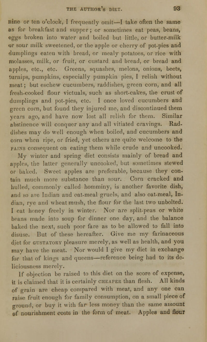 nino or ten o'clock, I frequently omit—I take often the same as for breakfast and supper; or sometimes eat peas, beans, eggs broken into water and boiled but little, or butter-milk or sour milk sweetened, or the apple or cherry of pot-pies and dumplings eaten with bread, or mealy potatoes, or rice with molasses, milk, or fruit, or custard and bread, or bread and apples, etc., etc. Greens, squashes, melons, onions, beets, turnips, pumpkins, especially pumpkin pies, I relish without meat; but eschew cucumbers, raddishes, green corn, and all fresh-cooked flour victuals, such as short-cakes, the crust of dumplings and pot-pies, etc. I once loved cucumbers and green corn, but found they injured me, and discontinued them years ago, and have now lost all relish for them. Similar abstinence will conquer any and all vitiated cravings. Rad- dishes may do well enough when boiled, and cucumbers and corn when ripe, or fried, yet others are quite welcome to the pains consequent on eating them while crude and uncooked. My winter and spring diet consists mainly of bread and apples, tiie latter generally uncooked, but sometimes stewed or baked. Sweet apples are preferable, because they con- tain much more substance than sour. Corn cracked and hulled, commonly called homminy, is another favorite dish, and so are Indian and oat-meal gruels, and also oat-meal, In- dian, rye and wheat mush, the flour for the last two unbolted. I eat honey freely in winter. Nor are split-peas or white beans made into soup for dinner one day, and the balance baked the next, such poor fare as to be allowed to fall into disuse. But of these hereafter. Give me my farinaceous diet for gustatory pleasure merely, as well as health, and you may have the meat. Nor would I give my diet in exchange for that of kings and queens—reference being had to its de- liciousness merely. If objection be raised to this diet on the score of expense, it is claimed that it is certainly cheaper than flesh. All kinds of grain are cheap compared with meat, and any one can raise fruit enough for family consumption, on a small piece of ground, or buy it with far less money than the same amount of nourishment costs in the form of meat. Apples and flour
