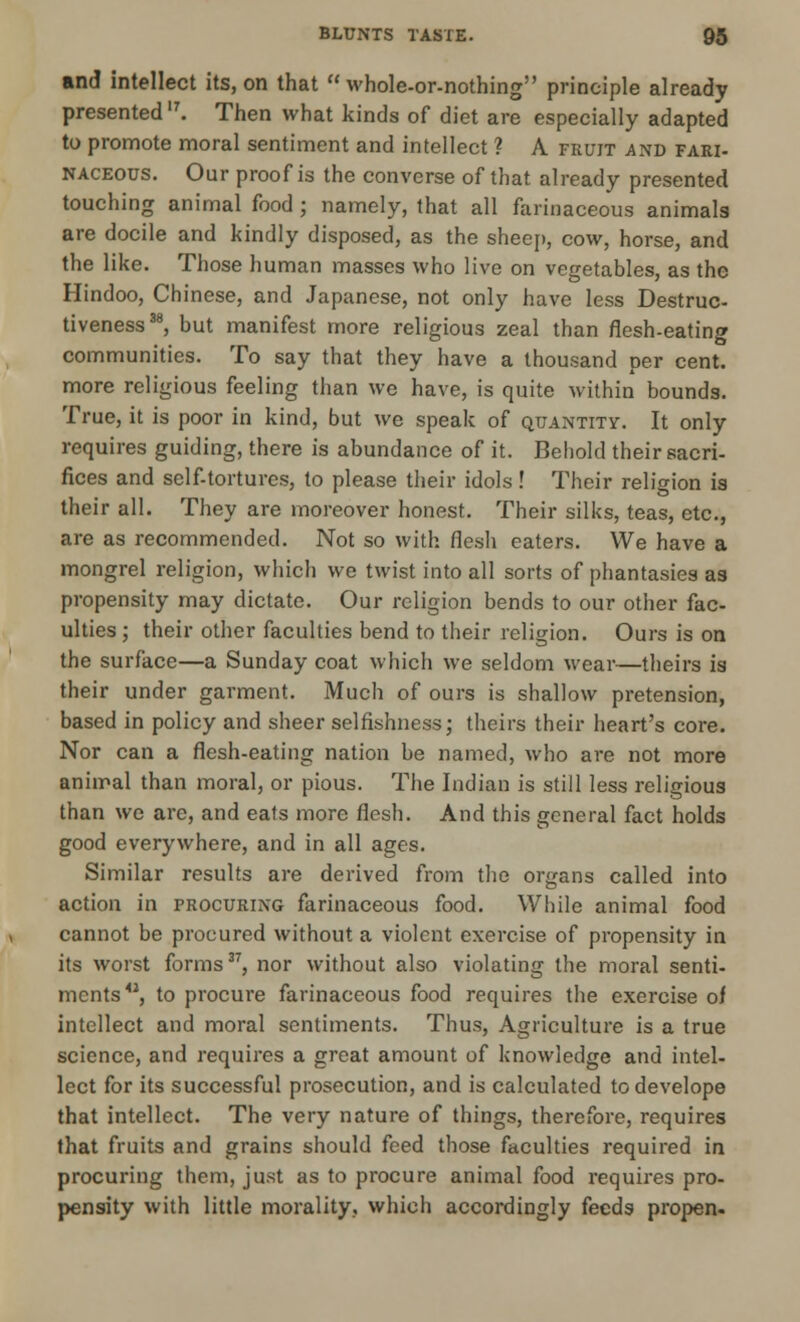 and intellect its, on that  whole-or-nothing principle already presented17. Then what kinds of diet are especially adapted to promote moral sentiment and intellect ? A fruit and fari- naceous. Our proof is the converse of that already presented touching animal food ; namely, that all farinaceous animals are docile and kindly disposed, as the sheep, cow, horse, and the like. Those human masses who live on vegetables, as the Hindoo, Chinese, and Japanese, not only have less Destruc- tiveness38, but manifest more religious zeal than flesh-eating communities. To say that they have a thousand per cent, more religious feeling than we have, is quite within bounds. True, it is poor in kind, but we speak of quantity. It only requires guiding, there is abundance of it. Behold their sacri- fices and self-tortures, to please their idols! Their religion is their all. They are moreover honest. Their silks, teas, etc., are as recommended. Not so with flesh eaters. We have a mongrel religion, which we twist into all sorts of phantasies as propensity may dictate. Our religion bends to our other fac- ulties ; their other faculties bend to their religion. Ours is on the surface—a Sunday coat which we seldom wear—theirs is their under garment. Much of ours is shallow pretension, based in policy and sheer selfishness; theirs their heart's core. Nor can a flesh-eating nation be named, who are not more animal than moral, or pious. The Indian is still less religious than we are, and eats more flesh. And this general fact holds good everywhere, and in all ages. Similar results are derived from the organs called into action in procuring farinaceous food. While animal food cannot be procured without a violent exercise of propensity in its worst forms37, nor without also violating the moral senti- ments41, to procure farinaceous food requires the exercise oi intellect and moral sentiments. Thus, Agriculture is a true science, and requires a great amount of knowledge and intel- lect for its successful prosecution, and is calculated todevelope that intellect. The very nature of things, therefore, requires that fruits and grains should feed those faculties required in procuring them, just as to procure animal food requires pro- pensity with little morality, which accordingly feeds propen-