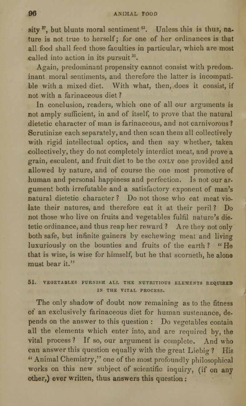 sity37, but blunts moral sentiment'12. Unless ihis is thus, na- ture is not true to herself; for one of her ordinances is that all food shall feed those faculties in particular, which are most called into action in its pursuit36. Again, predominant propensity cannot consist with predom- inant moral sentiments, and therefore the latter is incompati- ble with a mixed diet. With what, then, does it consist, if not with a farinaceous diet ? In conclusion, readers, which one of all our arguments is not amply sufficient, in and of itself, to prove that the natural dietetic character of man is farinaceous, and not carnivorous ? Scrutinize each separately, and then scan them all collectively with rigid intellectual optics, and then say whether, taken collectively, they do not completely interdict meat, and prove a grain, esculent, and fruit diet to be the only one provided and allowed by nature, and of course the one most promotive of human and personal happiness and perfection. Is not our ar- gument both irrefutable and a satisfactory exponent of man's natural dietetic character ? Do not those who eat meat vio- late their natures, and therefore eat it at their peril ? Do not those who live on fruits and vegetables fulfil nature's die- tetic ordinance, and thus reap her reward 1 Are they not only both safe, but infinite gainers by eschewing meat and living luxuriously on the bounties and fruits of the earth? He that is wise, is wise for himself, but he that scorneth, he alone must bear it. 51. VEGETABLES FURNISH ALL THE NUTRITIOUS ELEMENTS REQUIRED IN THE VITAL PROCESS. The only shadow of doubt now remaining as to the fitness of an exclusively farinaceous diet for human sustenance, de- pends on the answer to this question : Do vegetables contain all the elements which enter into, and are required by, the vital process ? If so, our argument is complete. And who can answer this question equally with the great Liebif ? His  Animal Chemistry, one of the most profoundly philosophical works on this new subject of scientific inquiiy, (if on any other,) ever written, thus answers this question: