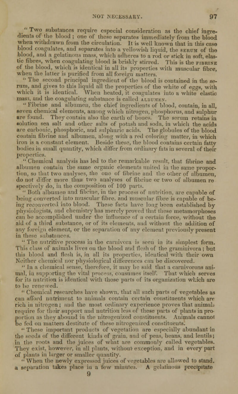  Two substances require especial consideration as the chief ingre- dients of the blood ; one of these separates immediately from the blood when withdrawn from the circulation. It is well known that in this case blood coagulates, and separates into a yellowish liquid, the serum of the blood, and a gelatinous mass, which adheres to a rod or stick in soft, elas- tic fibres, when coagulating blood is briskly stirred. This is the fibrine of the blood, which is identical in all its properties with muscular fibre, when the latter is purified from all foreign matters. The second principal ingredient ofthe blood is contained in tli6 se- rum, and gives to this liquid all the properties of the white of eggs, with which it is identical. When heated, it coagulates into a while elastic mass, and the coagulating substance is called ai.uumkx. Fibrine and albumen, the chief ingredients of blood, contain, in all, seven chemical elements, among which nitrogen, phosphorus, and sulphur are found. They contain also the earth of bones. The serum retains in solution sea salt and other salts of potash and soda, in which the acids are carbonic, phosphoric, and sulphuric acids. The globules of the blood contain fibrine and albumen, along with a red coloring matter, in which iron is a constant element. Beside these, the blood contains certain fatty bodies in small quantity, which differ from ordinary fats in several of their properties.  Chemical analysis has led to the remarkable result, that fibrine and albumen contain the same organic elements united in the same propor- tion, so that two analyses, the one of fibrine and the other of albumen, do not differ more than two analyses of fibrine or two of albumen re spectively do, in the composition of 100 parts.  Both albumen and fibrine, in the process of nutrition, are capable of being converted into muscular fibre, and muscular fibre is capable of be- ing reconverted into blood. These facts have long been established by physiologists, and chemistry has merely proved that these metamorphoses can be accomplished under the influence of a certain force, without the aid of a third substance, or of its elements, and without the addition of any foreign element, or the separation of any element previously present in these substances.  The nutritive process in the carnivora is seen in its simplest form. This class of animals lives on the blood and flesh of the graminivora ; but this blood and Hesh is, in all its properties, identical with their own Neither chemical nor physiological differences can be discovered.  In a chemical sense, therefore, it may be s lid that a carnivorons ani- mal, iu supporting the vital process, consumes itself. That which serves for its nutrition is identical with those parts of its organization which are to be renewed. ■■ Chemical researches have shown, that all such parts of vegetables as can afford nutriment to animals contain certain constituents which are rich in nitrogen; and the most ordinary experience proves that aniinaL require for their support and nutrition less of these parts of plants in pro- Iiortion as they abound in the nitrogenized constituents. Animals cannot )e fed on matters destitute of these nitrogenized constituents.  These important products of vegetation are especially abundant in the seeds of the different kinds of grain, and of peas, beans, and lentils; in the roots and the juices of what are commonly called vegetables. They exist, however, in all plants, without exception, and in every part of plants in larger or smaller quantity.  When the newly expressed juices of vegetables are allowed to stand, a separation takes place in a few minutes. A gelatinous precipitate 9