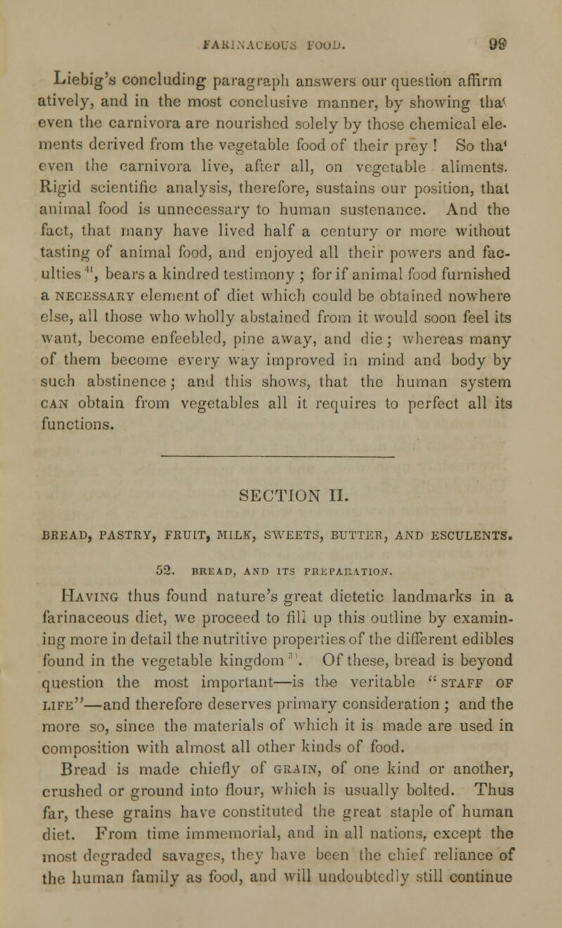 Liebig's concluding paragraph answers our question affirm atively, and in the most conclusive manner, by showing tha< even the carnivora are nourished solely by those chemical ele- ments derived from the vegetable food of their prey ! So tha* even the carnivora live, after all, on vegetable aliments. Rigid scientific analysis, therefore, sustains our position, that animal food is unnecessary to human sustenance. And the fact, that many have lived half a century or more without tasting of animal food, and enjoyed all their powers and fac- ulties', bears a kindred testimony ; for if animal food furnished a necessary element of diet which could be obtained nowhere else, all those who wholly abstained from it would soon feel its want, become enfeebled, pine away, and die; whereas many of tbem become every way improved in mind and body by such abstinence; and this shows, that the human system can obtain from vegetables all it requires to perfect all its functions. SECTION II. BREAD, PASTRY, FRUIT, MILK, SWEETS, BUTTER, AND ESCULENTS. 52. BREAD, AND ITS PREPARATION. Having thus found nature's great dietetic landmarks in a farinaceous diet, we proceed to fill up this outline by examin- ing more in detail the nutritive properties of the different edibles found in the vegetable kingdom'. Of these, bread is beyond question the most important—is the veritable  staff of like—and therefore deserves primary consideration ; and the more so, since the materials of which it is made are used in composition with almost all other kinds of food. Bread is made chiefly of grain, of one kind or another, crushed or ground into flour, which is usually bolted. Thus far, these grains have constituted the great staple of human diet. From time immemorial, and in all nations, except the most degraded savages, the} have been the chief reliance of the human family as food, and will undoubtedly still continue