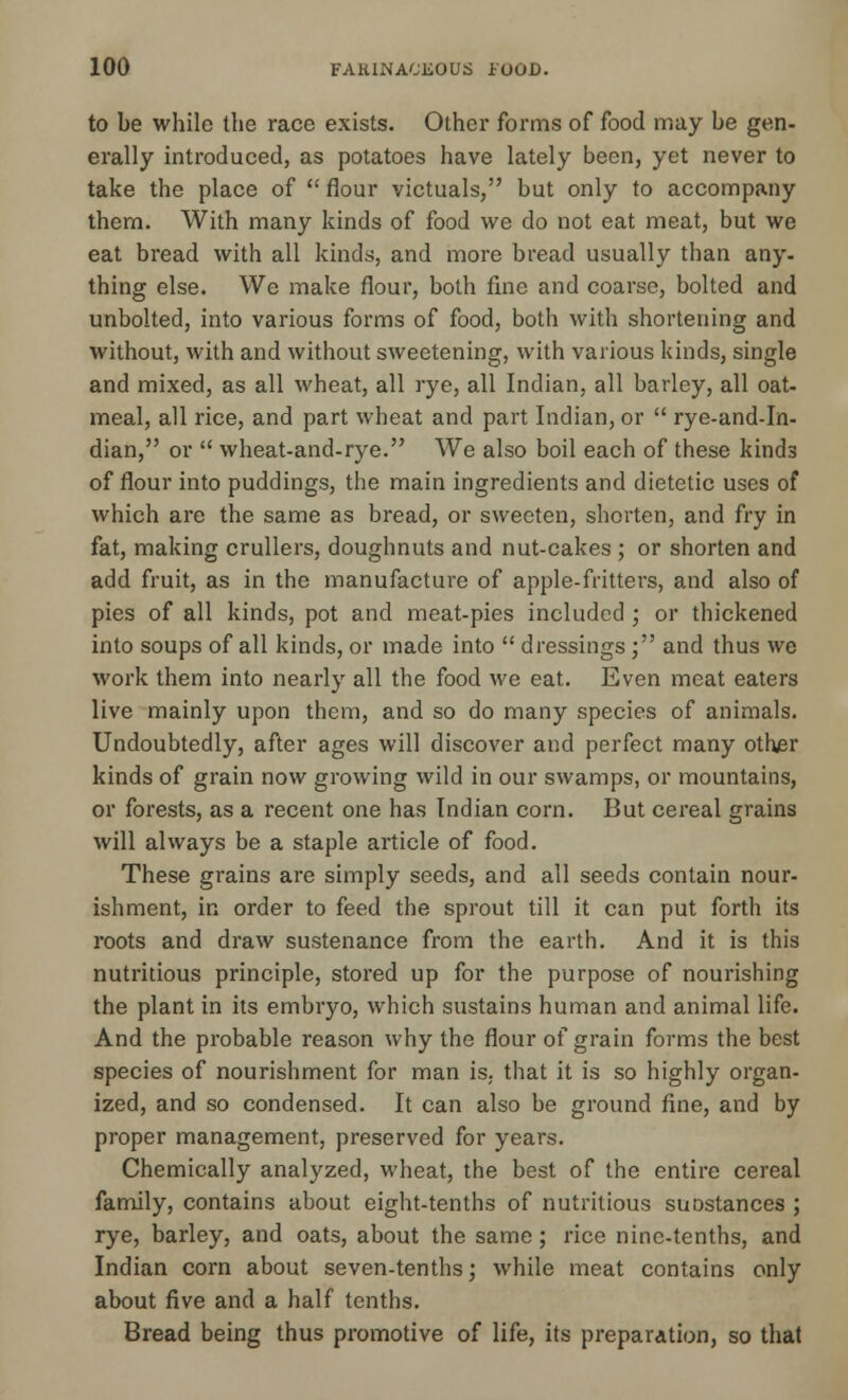 to be while the race exists. Other forms of food may be gen- erally introduced, as potatoes have lately been, yet never to take the place of flour victuals, but only to accompany them. With many kinds of food we do not eat meat, but we eat bread with all kinds, and more bread usually than any- thing else. We make flour, both fine and coarse, bolted and unbolted, into various forms of food, both with shortening and without, with and without sweetening, with various kinds, single and mixed, as all wheat, all rye, all Indian, all barley, all oat- meal, all rice, and part wheat and part Indian, or  rye-and-In- dian, or  wheat-and-rye. We also boil each of these kinds of flour into puddings, the main ingredients and dietetic uses of which are the same as bread, or sweeten, shorten, and fry in fat, making crullers, doughnuts and nut-cakes ; or shorten and add fruit, as in the manufacture of apple-fritters, and also of pies of all kinds, pot and meat-pies included ; or thickened into soups of all kinds, or made into  dressings ; and thus we work them into nearly all the food we eat. Even meat eaters live mainly upon them, and so do many species of animals. Undoubtedly, after ages will discover and perfect many other kinds of grain now growing wild in our swamps, or mountains, or forests, as a recent one has Indian corn. But cereal grains will always be a staple article of food. These grains are simply seeds, and all seeds contain nour- ishment, in order to feed the sprout till it can put forth its roots and draw sustenance from the earth. And it is this nutritious principle, stored up for the purpose of nourishing the plant in its embryo, which sustains human and animal life. And the probable reason why the flour of grain forms the best species of nourishment for man is. that it is so highly organ- ized, and so condensed. It can also be ground fine, and by proper management, preserved for years. Chemically analyzed, wheat, the best of the entire cereal family, contains about eight-tenths of nutritious suDstances ; rye, barley, and oats, about the same; rice nine-tenths, and Indian corn about seven-tenths; while meat contains only about five and a half tenths. Bread being thus promotive of life, its preparation, so that